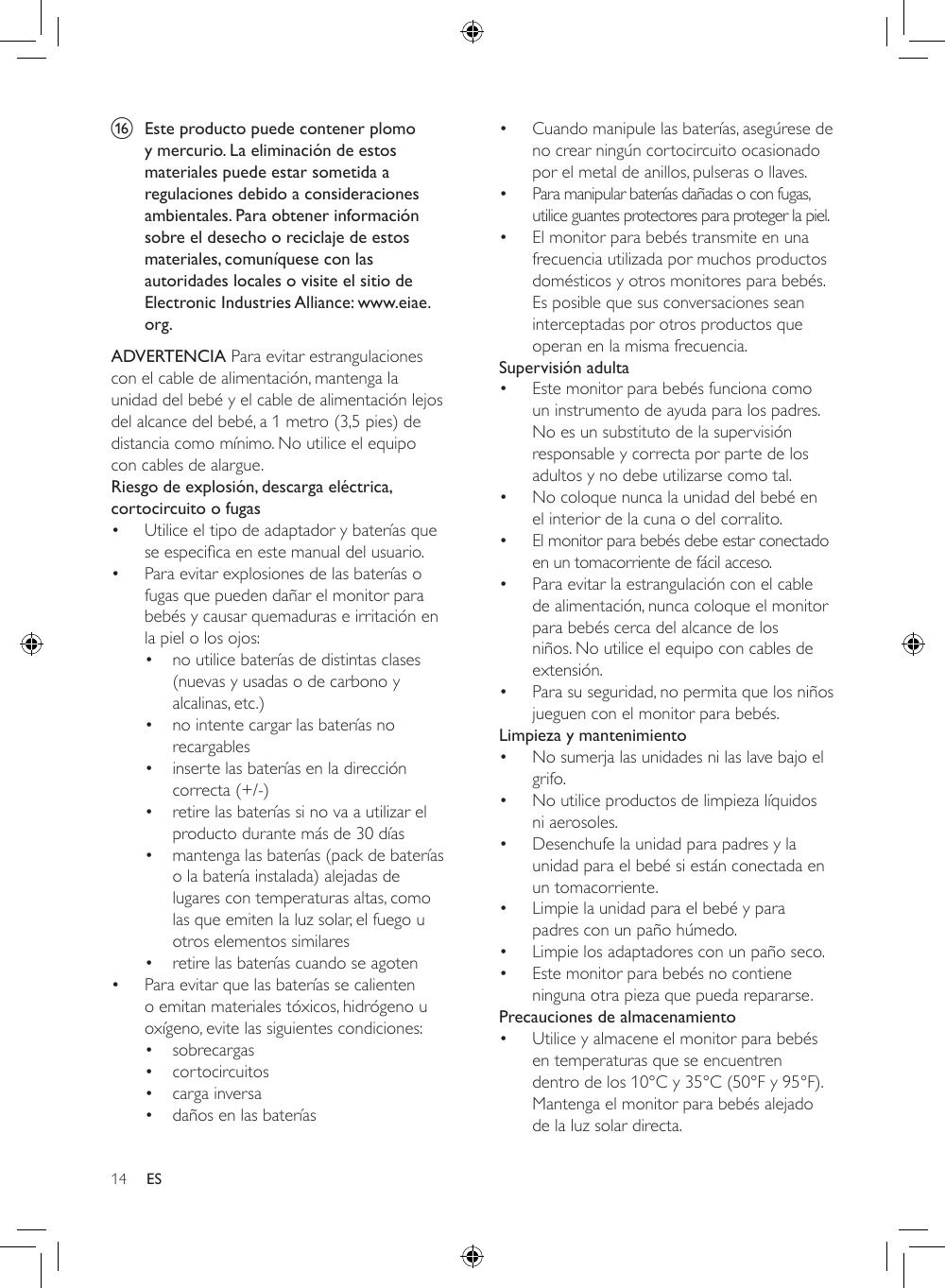 14 ESp  Este producto puede contener plomo y mercurio. La eliminación de estos materiales puede estar sometida a regulaciones debido a consideraciones ambientales. Para obtener información sobre el desecho o reciclaje de estos materiales, comuníquese con las autoridades locales o visite el sitio de Electronic Industries Alliance: www.eiae.org.ADVERTENCIA Para evitar estrangulaciones con el cable de alimentación, mantenga la unidad del bebé y el cable de alimentación lejos del alcance del bebé, a 1 metro (3,5 pies) de distancia como mínimo. No utilice el equipo con cables de alargue.Riesgo de explosión, descarga eléctrica, cortocircuito o fugas • Utilice el tipo de adaptador y baterías que seespecicaenestemanualdelusuario.• Para evitar explosiones de las baterías o fugas que pueden dañar el monitor para bebés y causar quemaduras e irritación en la piel o los ojos:• no utilice baterías de distintas clases (nuevas y usadas o de carbono y alcalinas, etc.)• no intente cargar las baterías no recargables• inserte las baterías en la dirección correcta (+/-)• retire las baterías si no va a utilizar el producto durante más de 30 días• mantenga las baterías (pack de baterías o la batería instalada) alejadas de lugares con temperaturas altas, como las que emiten la luz solar, el fuego u otros elementos similares• retire las baterías cuando se agoten• Para evitar que las baterías se calienten o emitan materiales tóxicos, hidrógeno u oxígeno, evite las siguientes condiciones:• sobrecargas• cortocircuitos• carga inversa• daños en las baterías• Cuando manipule las baterías, asegúrese de no crear ningún cortocircuito ocasionado por el metal de anillos, pulseras o llaves.• Para manipular baterías dañadas o con fugas, utilice guantes protectores para proteger la piel.• El monitor para bebés transmite en una frecuencia utilizada por muchos productos domésticos y otros monitores para bebés. Es posible que sus conversaciones sean interceptadas por otros productos que operan en la misma frecuencia.Supervisión adulta• Este monitor para bebés funciona como un instrumento de ayuda para los padres. No es un substituto de la supervisión responsable y correcta por parte de los adultos y no debe utilizarse como tal.• No coloque nunca la unidad del bebé en el interior de la cuna o del corralito.• El monitor para bebés debe estar conectado en un tomacorriente de fácil acceso.• Para evitar la estrangulación con el cable de alimentación, nunca coloque el monitor para bebés cerca del alcance de los niños. No utilice el equipo con cables de extensión.• Para su seguridad, no permita que los niños jueguen con el monitor para bebés.Limpieza y mantenimiento• No sumerja las unidades ni las lave bajo el grifo.• No utilice productos de limpieza líquidos ni aerosoles.• Desenchufe la unidad para padres y la unidad para el bebé si están conectada en un tomacorriente.• Limpie la unidad para el bebé y para padres con un paño húmedo.• Limpie los adaptadores con un paño seco.• Este monitor para bebés no contiene ninguna otra pieza que pueda repararse.Precauciones de almacenamiento• Utilice y almacene el monitor para bebés en temperaturas que se encuentren dentro de los 10°C y 35°C (50°F y 95°F). Mantenga el monitor para bebés alejado de la luz solar directa.