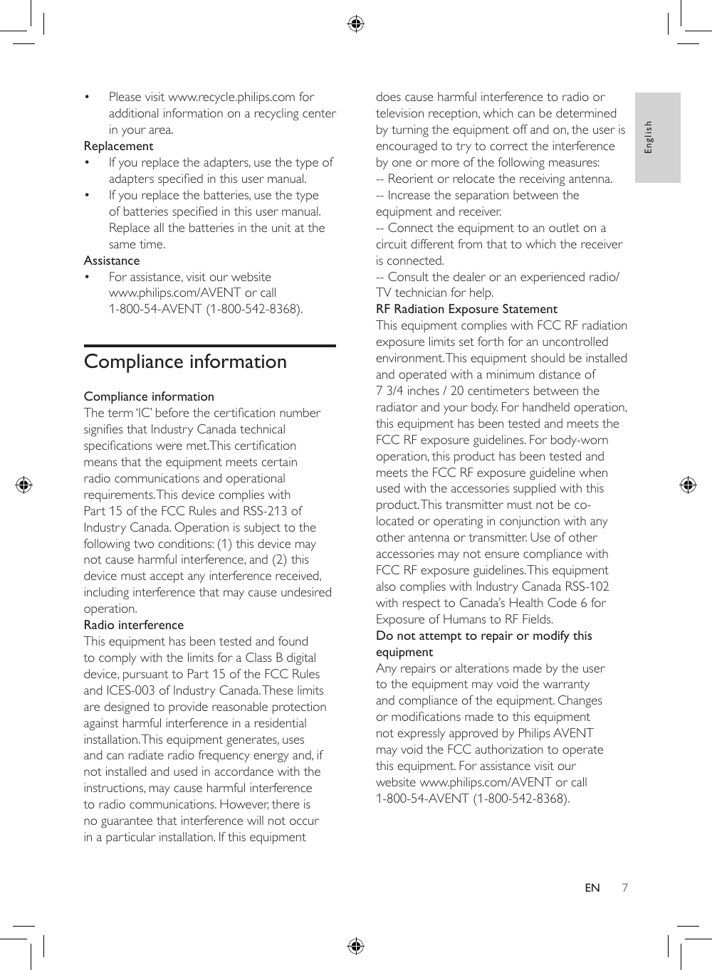 7Englishdoes cause harmful interference to radio or television reception, which can be determined by turning the equipment off and on, the user is encouraged to try to correct the interference by one or more of the following measures:-- Reorient or relocate the receiving antenna.-- Increase the separation between the equipment and receiver.-- Connect the equipment to an outlet on a circuit different from that to which the receiver is connected.-- Consult the dealer or an experienced radio/TV technician for help.RF Radiation Exposure StatementThis equipment complies with FCC RF radiation exposure limits set forth for an uncontrolled environment. This equipment should be installed and operated with a minimum distance of 7 3/4 inches / 20 centimeters between the radiator and your body. For handheld operation, this equipment has been tested and meets the FCC RF exposure guidelines. For body-worn operation, this product has been tested and meets the FCC RF exposure guideline when used with the accessories supplied with this product. This transmitter must not be co-located or operating in conjunction with any other antenna or transmitter. Use of other accessories may not ensure compliance with FCC RF exposure guidelines. This equipment also complies with Industry Canada RSS-102 with respect to Canada’s Health Code 6 for Exposure of Humans to RF Fields.Do not attempt to repair or modify this equipmentAny repairs or alterations made by the user to the equipment may void the warranty and compliance of the equipment. Changes ormodicationsmadetothisequipmentnot expressly approved by Philips AVENT may void the FCC authorization to operate this equipment. For assistance visit our website www.philips.com/AVENT or call 1-800-54-AVENT (1-800-542-8368).• Please visit www.recycle.philips.com for additional information on a recycling center in your area.Replacement• If you replace the adapters, use the type of adaptersspeciedinthisusermanual.• If you replace the batteries, use the type ofbatteriesspeciedinthisusermanual.Replace all the batteries in the unit at the same time.Assistance• For assistance, visit our website www.philips.com/AVENT or call 1-800-54-AVENT (1-800-542-8368).Compliance informationCompliance informationTheterm‘IC’beforethecerticationnumbersigniesthatIndustryCanadatechnicalspecicationsweremet.Thiscerticationmeans that the equipment meets certain radio communications and operational requirements. This device complies with Part 15 of the FCC Rules and RSS-213 of Industry Canada. Operation is subject to the following two conditions: (1) this device may not cause harmful interference, and (2) this device must accept any interference received, including interference that may cause undesired operation.Radio interferenceThis equipment has been tested and found to comply with the limits for a Class B digital device, pursuant to Part 15 of the FCC Rules and ICES-003 of Industry Canada. These limits are designed to provide reasonable protection against harmful interference in a residential installation. This equipment generates, uses and can radiate radio frequency energy and, if not installed and used in accordance with the instructions, may cause harmful interference to radio communications. However, there is no guarantee that interference will not occur in a particular installation. If this equipment EN