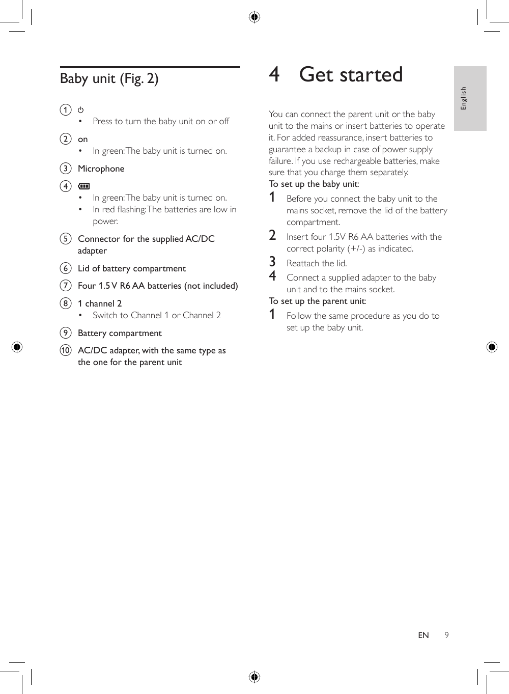 9English4  Get startedYou can connect the parent unit or the baby unit to the mains or insert batteries to operate it. For added reassurance, insert batteries to guarantee a backup in case of power supply failure. If you use rechargeable batteries, make sure that you charge them separately.To set up the baby unit: 1  Before you connect the baby unit to the mains socket, remove the lid of the battery compartment.2  Insert four 1.5V R6 AA batteries with the correct polarity (+/-) as indicated.3  Reattach the lid.4  Connect a supplied adapter to the baby unit and to the mains socket.To set up the parent unit:1  Follow the same procedure as you do to set up the baby unit.Baby unit (Fig. 2)a • Press to turn the baby unit on or off b  on• In green: The baby unit is turned on.c  Microphoned • In green: The baby unit is turned on.• Inredashing:Thebatteriesarelowinpower.e  Connector for the supplied AC/DC adapterf  Lid of battery compartmentg  Four 1.5 V R6 AA batteries (not included)h  1 channel 2• Switch to Channel 1 or Channel 2i  Battery compartmentj  AC/DC adapter, with the same type as the one for the parent unitEN