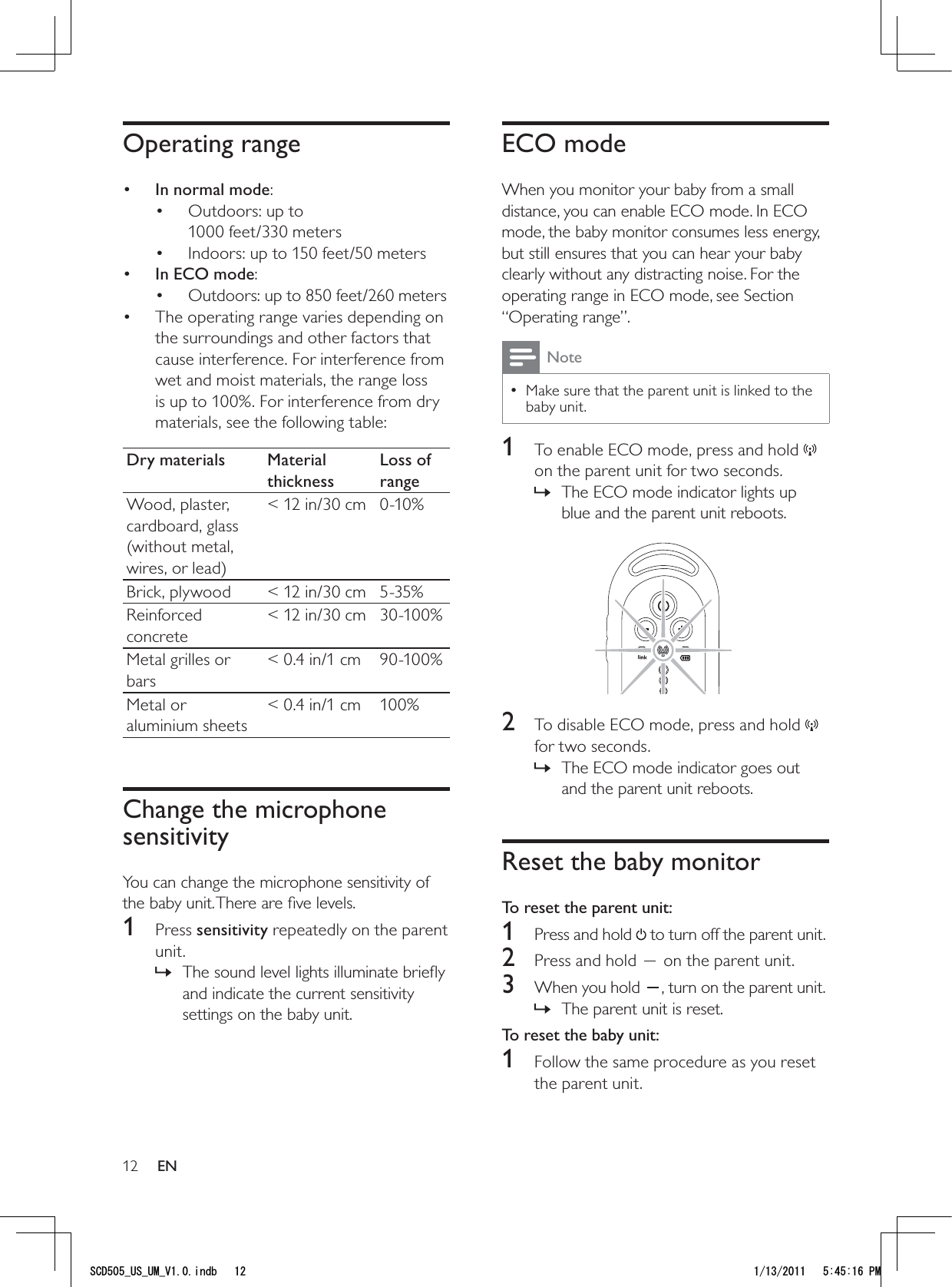 12ECO modeWhen you monitor your baby from a small distance, you can enable ECO mode. In ECO mode, the baby monitor consumes less energy, but still ensures that you can hear your baby clearly without any distracting noise. For the operating range in ECO mode, see Section “Operating range”. NoteMake sure that the parent unit is linked to the  • baby unit. 1  To enable ECO mode, press and hold   on the parent unit for two seconds.The ECO mode indicator lights up  »blue and the parent unit reboots. 2  To disable ECO mode, press and hold   for two seconds.The ECO mode indicator goes out  »and the parent unit reboots.Reset the baby monitorTo reset the parent unit:1  Press and hold   to turn off the parent unit. 2  Press and hold   on the parent unit.3  When you hold  , turn on the parent unit.The parent unit is reset. »To reset the baby unit:1  Follow the same procedure as you reset the parent unit.Operating range•  In normal mode: Outdoors: up to • 1000 feet/330 metersIndoors: up to 150 feet/50 meters• •  In ECO mode:Outdoors: up to 850 feet/260 meters• The operating range varies depending on • the surroundings and other factors that cause interference. For interference from wet and moist materials, the range loss is up to 100%. For interference from dry materials, see the following table:Dry materials Material thicknessLoss of rangeWood, plaster, cardboard, glass (without metal, wires, or lead)&lt; 12 in/30 cm 0-10%Brick, plywood &lt; 12 in/30 cm 5-35%Reinforced concrete&lt; 12 in/30 cm 30-100%Metal grilles or bars&lt; 0.4 in/1 cm 90-100%Metal or aluminium sheets&lt; 0.4 in/1 cm 100%Change the microphone sensitivityYou can change the microphone sensitivity of the baby unit. There are ﬁve levels.1 Press sensitivity repeatedly on the parent unit.The sound level lights illuminate brieﬂy  »and indicate the current sensitivity settings on the baby unit.EN5%&amp;A75A7/A8KPFD 2/