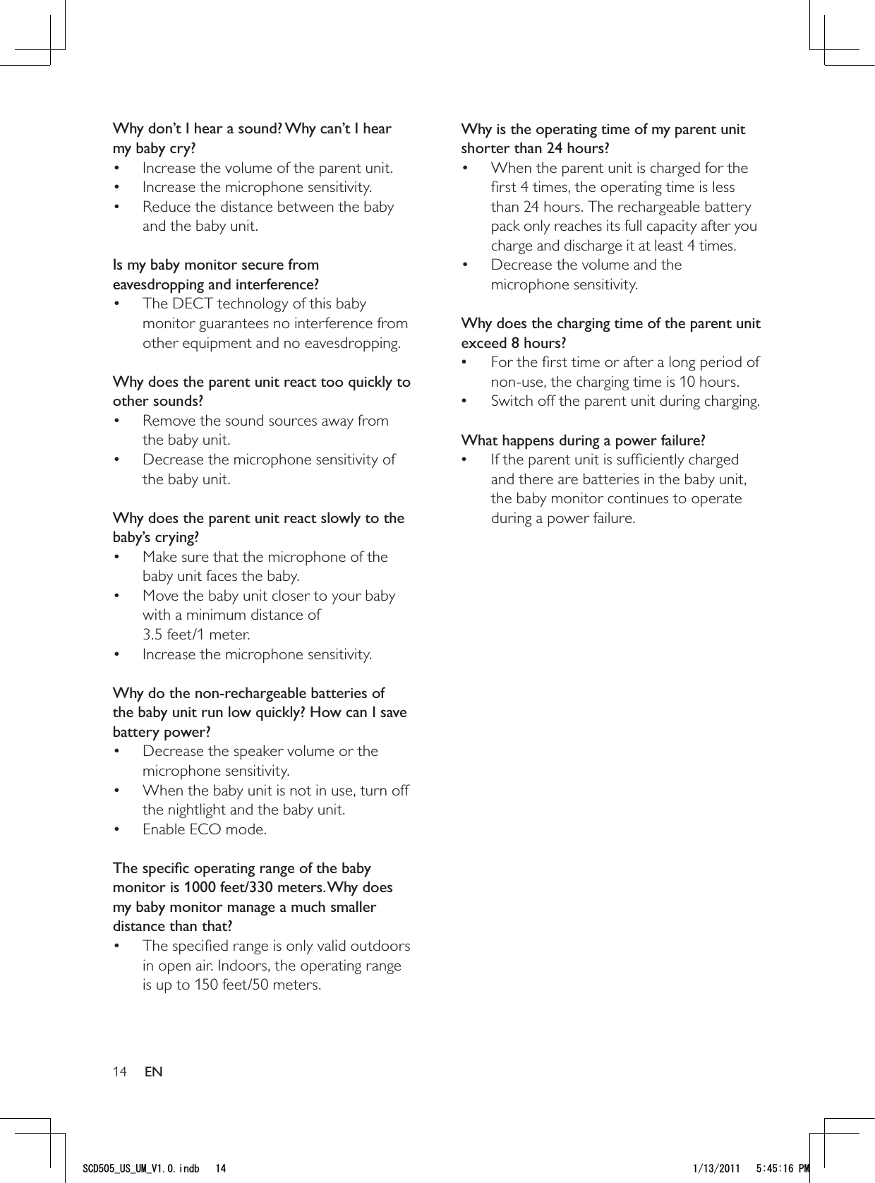 14Why is the operating time of my parent unit shorter than 24 hours?When the parent unit is charged for the • ﬁrst 4 times, the operating time is less than 24 hours. The rechargeable battery pack only reaches its full capacity after you charge and discharge it at least 4 times.Decrease the volume and the • microphone sensitivity. Why does the charging time of the parent unit exceed 8 hours?For the ﬁrst time or after a long period of  •non-use, the charging time is 10 hours.Switch off the parent unit during charging. • What happens during a power failure?If the parent unit is sufﬁciently charged  •and there are batteries in the baby unit, the baby monitor continues to operate during a power failure.Why don’t I hear a sound? Why can’t I hear my baby cry?Increase the volume of the parent unit.• Increase the microphone sensitivity.• Reduce the distance between the baby • and the baby unit. Is my baby monitor secure from eavesdropping and interference?The DECT technology of this baby • monitor guarantees no interference from other equipment and no eavesdropping. Why does the parent unit react too quickly to other sounds?Remove the sound sources away from • the baby unit.Decrease the microphone sensitivity of • the baby unit. Why does the parent unit react slowly to the baby’s crying?Make sure that the microphone of the • baby unit faces the baby.Move the baby unit closer to your baby • with a minimum distance of  3.5 feet/1 meter.Increase the microphone sensitivity.•  Why do the non-rechargeable batteries of the baby unit run low quickly? How can I save battery power?Decrease the speaker volume or the • microphone sensitivity.When the baby unit is not in use, turn off • the nightlight and the baby unit.Enable ECO mode.•  The speciﬁc operating range of the baby monitor is 1000 feet/330 meters. Why does my baby monitor manage a much smaller distance than that?The speciﬁed range is only valid outdoors • in open air. Indoors, the operating range is up to 150 feet/50 meters. EN5%&amp;A75A7/A8KPFD 2/