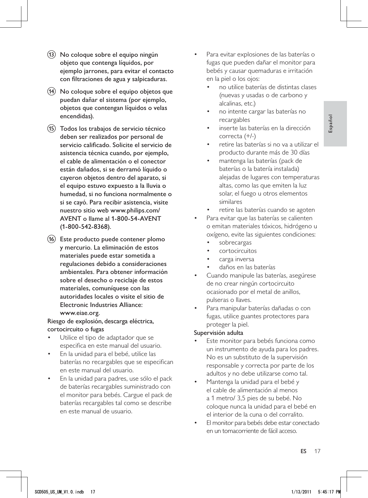 17Para evitar explosiones de las baterías o • fugas que pueden dañar el monitor para bebés y causar quemaduras e irritación en la piel o los ojos:no utilice baterías de distintas clases • (nuevas y usadas o de carbono y alcalinas, etc.)no intente cargar las baterías no • recargablesinserte las baterías en la dirección • correcta (+/-)retire las baterías si no va a utilizar el • producto durante más de 30 díasmantenga las baterías (pack de • baterías o la batería instalada) alejadas de lugares con temperaturas altas, como las que emiten la luz solar, el fuego u otros elementos similaresretire las baterías cuando se agoten• Para evitar que las baterías se calienten • o emitan materiales tóxicos, hidrógeno u oxígeno, evite las siguientes condiciones:sobrecargas• cortocircuitos• carga inversa• daños en las baterías• Cuando manipule las baterías, asegúrese • de no crear ningún cortocircuito ocasionado por el metal de anillos, pulseras o llaves.Para manipular baterías dañadas o con • fugas, utilice guantes protectores para proteger la piel.Supervisión adultaEste monitor para bebés funciona como • un instrumento de ayuda para los padres. No es un substituto de la supervisión responsable y correcta por parte de los adultos y no debe utilizarse como tal.Mantenga la unidad para el bebé y • el cable de alimentación al menos a 1 metro/ 3,5 pies de su bebé. No coloque nunca la unidad para el bebé en el interior de la cuna o del corralito.El monitor para bebés debe estar conectado • en un tomacorriente de fácil acceso.m  No coloque sobre el equipo ningún objeto que contenga líquidos, por ejemplo jarrones, para evitar el contacto con ﬁltraciones de agua y salpicaduras.n  No coloque sobre el equipo objetos que puedan dañar el sistema (por ejemplo, objetos que contengan líquidos o velas encendidas).o  Todos los trabajos de servicio técnico deben ser realizados por personal de servicio caliﬁcado. Solicite el servicio de asistencia técnica cuando, por ejemplo, el cable de alimentación o el conector están dañados, si se derramó líquido o cayeron objetos dentro del aparato, si el equipo estuvo expuesto a la lluvia o humedad, si no funciona normalmente o si se cayó. Para recibir asistencia, visite nuestro sitio web www.philips.com/AVENT o llame al 1-800-54-AVENT  (1-800-542-8368).p  Este producto puede contener plomo y mercurio. La eliminación de estos materiales puede estar sometida a regulaciones debido a consideraciones ambientales. Para obtener información sobre el desecho o reciclaje de estos materiales, comuníquese con las autoridades locales o visite el sitio de Electronic Industries Alliance:  www.eiae.org.Riesgo de explosión, descarga eléctrica, cortocircuito o fugas Utilice el tipo de adaptador que se • especiﬁca en este manual del usuario. En la unidad para el bebé, utilice las • baterías no recargables que se especiﬁcan en este manual del usuario.En la unidad para padres, use sólo el pack • de baterías recargables suministrado con el monitor para bebés. Cargue el pack de baterías recargables tal como se describe en este manual de usuario.EspañolES5%&amp;A75A7/A8KPFD 2/