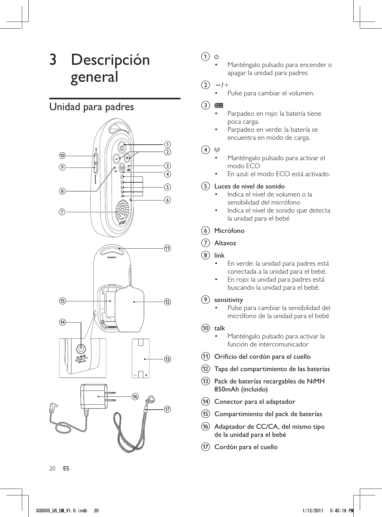 20a Manténgalo pulsado para encender o • apagar la unidad para padres b /Pulse para cambiar el volumen.• c Parpadeo en rojo: la batería tiene • poca carga.Parpadeo en verde: la batería se • encuentra en modo de carga.d Manténgalo pulsado para activar el • modo ECOEn azul: el modo ECO está activado.• e  Luces de nivel de sonidoIndica el nivel de volumen o la • sensibilidad del micrófonoIndica el nivel de sonido que detecta • la unidad para el bebéf Micrófono g Altavozh linkEn verde: la unidad para padres está • conectada a la unidad para el bebé.En rojo: la unidad para padres está • buscando la unidad para el bebé.i sensitivityPulse para cambiar la sensibilidad del • micrófono de la unidad para el bebéj talkManténgalo pulsado para activar la • función de intercomunicadork  Oriﬁcio del cordón para el cuellol  Tapa del compartimiento de las bateríasm  Pack de baterías recargables de NiMH 850mAh (incluido)n  Conector para el adaptadoro  Compartimiento del pack de bateríasp  Adaptador de CC/CA, del mismo tipo de la unidad para el bebéq  Cordón para el cuello3 Descripción generalUnidad para padres qsensitivity talkajihdefcgmpkonblES5%&amp;A75A7/A8KPFD 2/