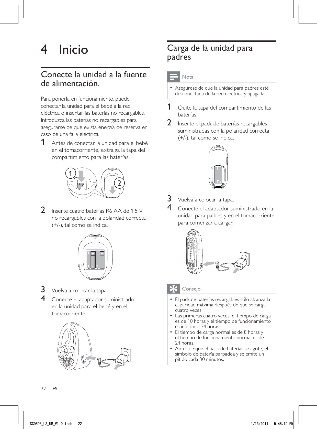 22Carga de la unidad para padresNotaAsegúrese de que la unidad para padres esté  • desconectada de la red eléctrica y apagada.1  Quite la tapa del compartimiento de las baterías.2  Inserte el pack de baterías recargables suministradas con la polaridad correcta (+/-), tal como se indica.  3  Vuelva a colocar la tapa.4  Conecte el adaptador suministrado en la unidad para padres y en el tomacorriente para comenzar a cargar. ConsejoEl pack de baterías recargables sólo alcanza la  • capacidad máxima después de que se carga cuatro veces. Las primeras cuatro veces, el tiempo de carga  • es de 10 horas y el tiempo de funcionamiento es inferior a 24 horas.El tiempo de carga normal es de 8 horas y  • el tiempo de funcionamiento normal es de 24 horas.Antes de que el pack de baterías se agote, el  • símbolo de batería parpadea y se emite un pitido cada 30 minutos. 4 InicioConecte la unidad a la fuente de alimentación.Para ponerla en funcionamiento, puede conectar la unidad para el bebé a la red eléctrica o insertar las baterías no recargables. Introduzca las baterías no recargables para asegurarse de que exista energía de reserva en caso de una falla eléctrica. 1  Antes de conectar la unidad para el bebé en el tomacorriente, extraiga la tapa del compartimiento para las baterías. 2  Inserte cuatro baterías R6 AA de 1,5 V no recargables con la polaridad correcta (+/-), tal como se indica.  3  Vuelva a colocar la tapa.4  Conecte el adaptador suministrado en la unidad para el bebé y en el tomacorriente.  ES5%&amp;A75A7/A8KPFD 2/