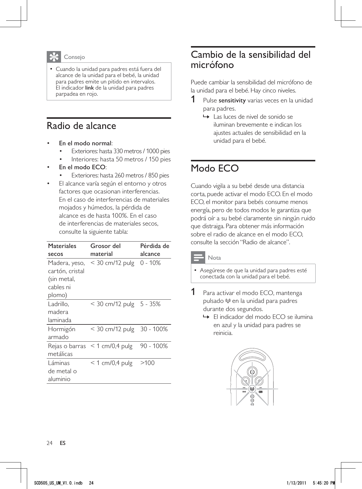 24Cambio de la sensibilidad del micrófonoPuede cambiar la sensibilidad del micrófono de la unidad para el bebé. Hay cinco niveles.1 Pulse sensitivity varias veces en la unidad para padres.Las luces de nivel de sonido se  »iluminan brevemente e indican los ajustes actuales de sensibilidad en la unidad para el bebé.Modo ECOCuando vigila a su bebé desde una distancia corta, puede activar el modo ECO. En el modo ECO, el monitor para bebés consume menos energía, pero de todos modos le garantiza que podrá oír a su bebé claramente sin ningún ruido que distraiga. Para obtener más información sobre el radio de alcance en el modo ECO, consulte la sección “Radio de alcance”. NotaAsegúrese de que la unidad para padres esté  • conectada con la unidad para el bebé. 1  Para activar el modo ECO, mantenga pulsado   en la unidad para padres durante dos segundos.El indicador del modo ECO se ilumina  »en azul y la unidad para padres se reinicia. ConsejoCuando la unidad para padres está fuera del  • alcance de la unidad para el bebé, la unidad para padres emite un pitido en intervalos. El indicador link de la unidad para padres parpadea en rojo. Radio de alcance•  En el modo normal: Exteriores: hasta 330 metros / 1000 pies• Interiores: hasta 50 metros / 150 pies• •  En el modo ECO:Exteriores: hasta 260 metros / 850 pies• El alcance varía según el entorno y otros • factores que ocasionan interferencias. En el caso de interferencias de materiales mojados y húmedos, la pérdida de alcance es de hasta 100%. En el caso de interferencias de materiales secos, consulte la siguiente tabla:Materiales secosGrosor del materialPérdida de alcanceMadera, yeso, cartón, cristal (sin metal, cables ni plomo)&lt; 30 cm/12 pulg 0 - 10%Ladrillo, madera laminada&lt; 30 cm/12 pulg 5 - 35%Hormigón armado&lt; 30 cm/12 pulg 30 - 100%Rejas o barras metálicas&lt; 1 cm/0,4 pulg 90 - 100%Láminas de metal o aluminio&lt; 1 cm/0,4 pulg &gt;100ES5%&amp;A75A7/A8KPFD 2/