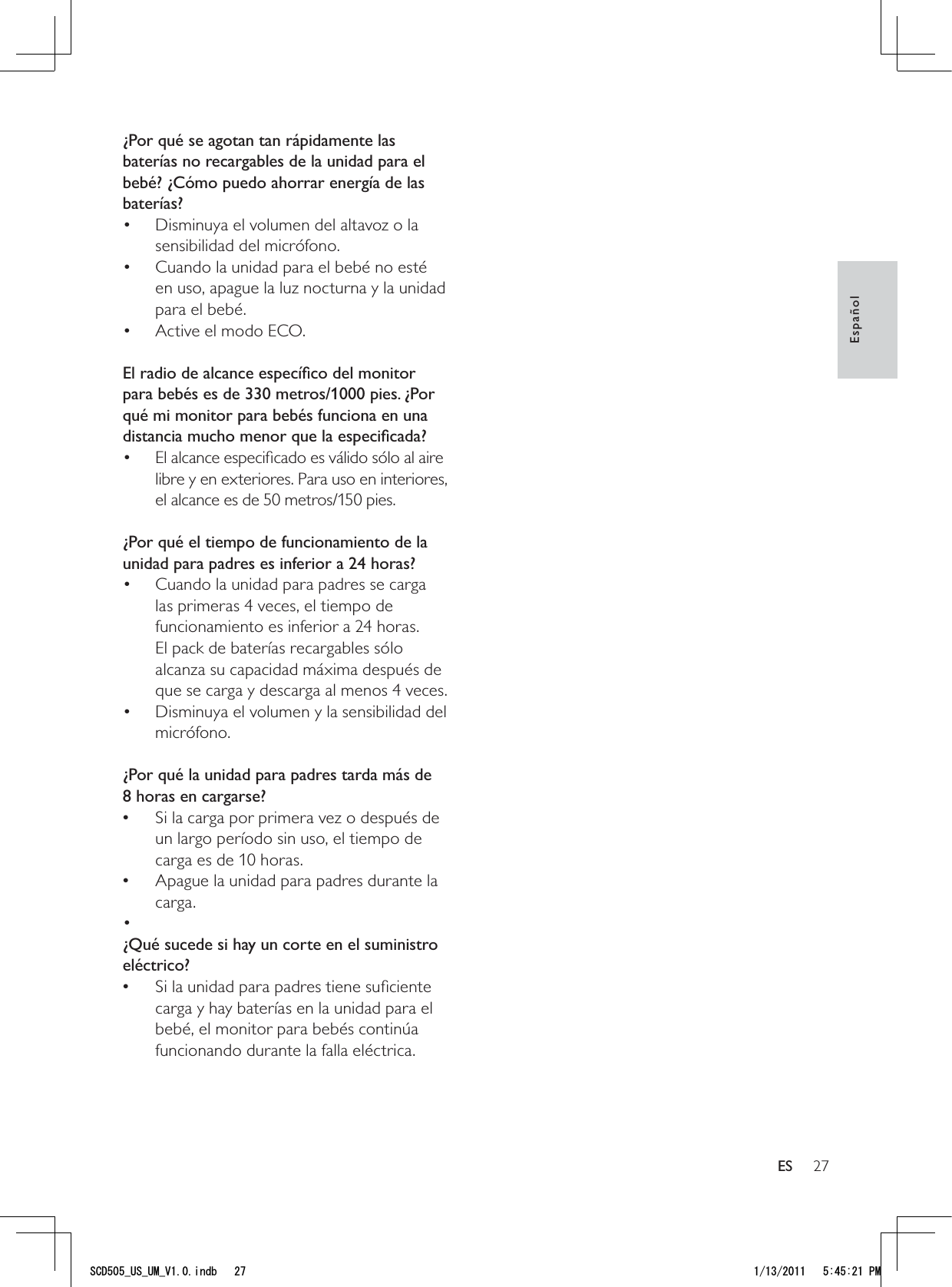 27¿Por qué se agotan tan rápidamente las baterías no recargables de la unidad para el bebé? ¿Cómo puedo ahorrar energía de las baterías?Disminuya el volumen del altavoz o la • sensibilidad del micrófono.Cuando la unidad para el bebé no esté • en uso, apague la luz nocturna y la unidad para el bebé.Active el modo ECO.•  El radio de alcance especíﬁco del monitor para bebés es de 330 metros/1000 pies. ¿Por qué mi monitor para bebés funciona en una distancia mucho menor que la especiﬁcada?El alcance especiﬁcado es válido sólo al aire • libre y en exteriores. Para uso en interiores, el alcance es de 50 metros/150 pies. ¿Por qué el tiempo de funcionamiento de la unidad para padres es inferior a 24 horas?Cuando la unidad para padres se carga • las primeras 4 veces, el tiempo de funcionamiento es inferior a 24 horas. El pack de baterías recargables sólo alcanza su capacidad máxima después de que se carga y descarga al menos 4 veces.Disminuya el volumen y la sensibilidad del • micrófono. ¿Por qué la unidad para padres tarda más de 8 horas en cargarse?Si la carga por primera vez o después de  •un largo período sin uso, el tiempo de carga es de 10 horas.Apague la unidad para padres durante la  •carga. • ¿Qué sucede si hay un corte en el suministro eléctrico?Si la unidad para padres tiene suﬁciente  •carga y hay baterías en la unidad para el bebé, el monitor para bebés continúa funcionando durante la falla eléctrica.EspañolES5%&amp;A75A7/A8KPFD 2/