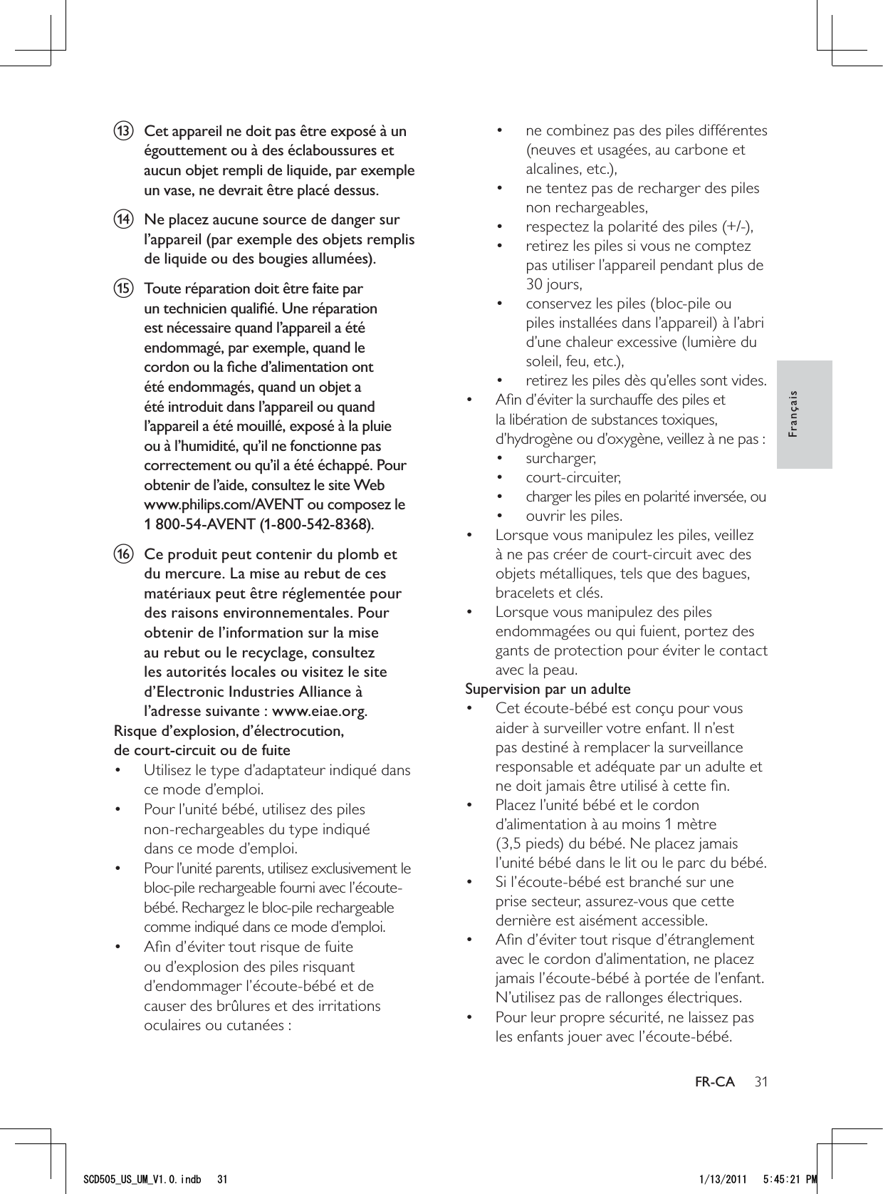 31ne combinez pas des piles différentes • (neuves et usagées, au carbone et alcalines, etc.),ne tentez pas de recharger des piles • non rechargeables,respectez la polarité des piles (+/-),• retirez les piles si vous ne comptez • pas utiliser l’appareil pendant plus de 30 jours,conservez les piles (bloc-pile ou • piles installées dans l’appareil) à l’abri d’une chaleur excessive (lumière du soleil, feu, etc.),retirez les piles dès qu’elles sont vides.• Aﬁn d’éviter la surchauffe des piles et • la libération de substances toxiques, d’hydrogène ou d’oxygène, veillez à ne pas :surcharger,• court-circuiter,• charger les piles en polarité inversée, ou• ouvrir les piles.• Lorsque vous manipulez les piles, veillez • à ne pas créer de court-circuit avec des objets métalliques, tels que des bagues, bracelets et clés.Lorsque vous manipulez des piles • endommagées ou qui fuient, portez des gants de protection pour éviter le contact avec la peau.Supervision par un adulteCet écoute-bébé est conçu pour vous • aider à surveiller votre enfant. Il n’est pas destiné à remplacer la surveillance responsable et adéquate par un adulte et ne doit jamais être utilisé à cette ﬁn.Placez l’unité bébé et le cordon • d’alimentation à au moins 1 mètre (3,5 pieds) du bébé. Ne placez jamais l’unité bébé dans le lit ou le parc du bébé.Si l’écoute-bébé est branché sur une • prise secteur, assurez-vous que cette dernière est aisément accessible.Aﬁn d’éviter tout risque d’étranglement • avec le cordon d’alimentation, ne placez jamais l’écoute-bébé à portée de l’enfant. N’utilisez pas de rallonges électriques.Pour leur propre sécurité, ne laissez pas • les enfants jouer avec l’écoute-bébé.m  Cet appareil ne doit pas être exposé à un égouttement ou à des éclaboussures et aucun objet rempli de liquide, par exemple un vase, ne devrait être placé dessus.n  Ne placez aucune source de danger sur l’appareil (par exemple des objets remplis de liquide ou des bougies allumées).o  Toute réparation doit être faite par un technicien qualiﬁé. Une réparation est nécessaire quand l’appareil a été endommagé, par exemple, quand le cordon ou la ﬁche d’alimentation ont été endommagés, quand un objet a été introduit dans l’appareil ou quand l’appareil a été mouillé, exposé à la pluie ou à l’humidité, qu’il ne fonctionne pas correctement ou qu’il a été échappé. Pour obtenir de l’aide, consultez le site Web www.philips.com/AVENT ou composez le 1 800-54-AVENT (1-800-542-8368).p  Ce produit peut contenir du plomb et du mercure. La mise au rebut de ces matériaux peut être réglementée pour des raisons environnementales. Pour obtenir de l’information sur la mise au rebut ou le recyclage, consultez les autorités locales ou visitez le site d’Electronic Industries Alliance à l’adresse suivante : www.eiae.org.Risque d’explosion, d’électrocution,  de court-circuit ou de fuite Utilisez le type d’adaptateur indiqué dans • ce mode d’emploi. Pour l’unité bébé, utilisez des piles  • non-rechargeables du type indiqué  dans ce mode d’emploi.Pour l’unité parents, utilisez exclusivement le • bloc-pile rechargeable fourni avec l’écoute-bébé. Rechargez le bloc-pile rechargeable comme indiqué dans ce mode d’emploi.Aﬁn d’éviter tout risque de fuite • ou d’explosion des piles risquant d’endommager l’écoute-bébé et de causer des brûlures et des irritations oculaires ou cutanées :FrançaisFR-CA5%&amp;A75A7/A8KPFD 2/