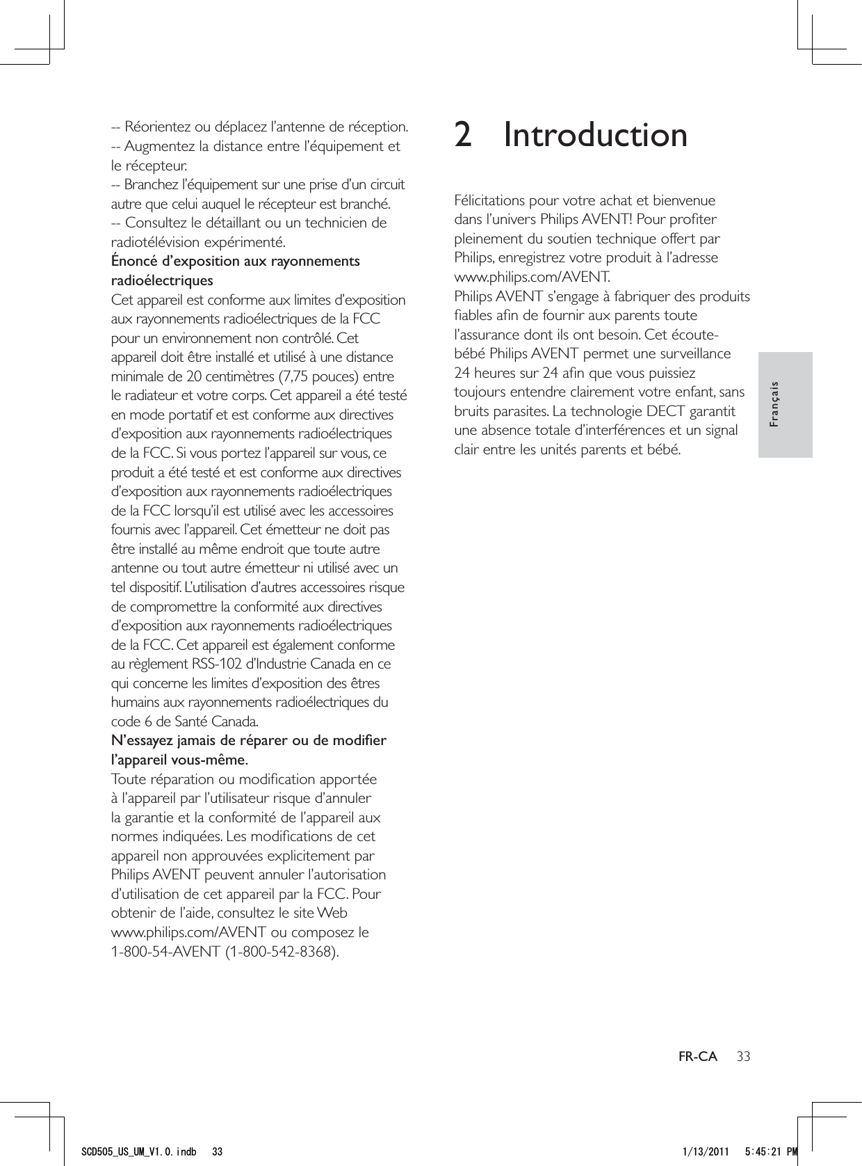 332 IntroductionFélicitations pour votre achat et bienvenue dans l’univers Philips AVENT! Pour proﬁter pleinement du soutien technique offert par Philips, enregistrez votre produit à l’adresse www.philips.com/AVENT.Philips AVENT s’engage à fabriquer des produits ﬁables aﬁn de fournir aux parents toute l’assurance dont ils ont besoin. Cet écoute-bébé Philips AVENT permet une surveillance 24 heures sur 24 aﬁn que vous puissiez toujours entendre clairement votre enfant, sans bruits parasites. La technologie DECT garantit une absence totale d’interférences et un signal clair entre les unités parents et bébé. -- Réorientez ou déplacez l’antenne de réception.-- Augmentez la distance entre l’équipement et le récepteur.-- Branchez l’équipement sur une prise d’un circuit autre que celui auquel le récepteur est branché.-- Consultez le détaillant ou un technicien de radiotélévision expérimenté.Énoncé d’exposition aux rayonnements radioélectriquesCet appareil est conforme aux limites d’exposition aux rayonnements radioélectriques de la FCC pour un environnement non contrôlé. Cet appareil doit être installé et utilisé à une distance minimale de 20 centimètres (7,75 pouces) entre le radiateur et votre corps. Cet appareil a été testé en mode portatif et est conforme aux directives d’exposition aux rayonnements radioélectriques de la FCC. Si vous portez l’appareil sur vous, ce produit a été testé et est conforme aux directives d’exposition aux rayonnements radioélectriques de la FCC lorsqu’il est utilisé avec les accessoires fournis avec l’appareil. Cet émetteur ne doit pas être installé au même endroit que toute autre antenne ou tout autre émetteur ni utilisé avec un tel dispositif. L’utilisation d’autres accessoires risque de compromettre la conformité aux directives d’exposition aux rayonnements radioélectriques de la FCC. Cet appareil est également conforme au règlement RSS-102 d’Industrie Canada en ce qui concerne les limites d’exposition des êtres humains aux rayonnements radioélectriques du code 6 de Santé Canada.N’essayez jamais de réparer ou de modiﬁer l’appareil vous-même.Toute réparation ou modiﬁcation apportée à l’appareil par l’utilisateur risque d’annuler la garantie et la conformité de l’appareil aux normes indiquées. Les modiﬁcations de cet appareil non approuvées explicitement par Philips AVENT peuvent annuler l’autorisation d’utilisation de cet appareil par la FCC. Pour obtenir de l’aide, consultez le site Web www.philips.com/AVENT ou composez le 1-800-54-AVENT (1-800-542-8368).FrançaisFR-CA5%&amp;A75A7/A8KPFD 2/