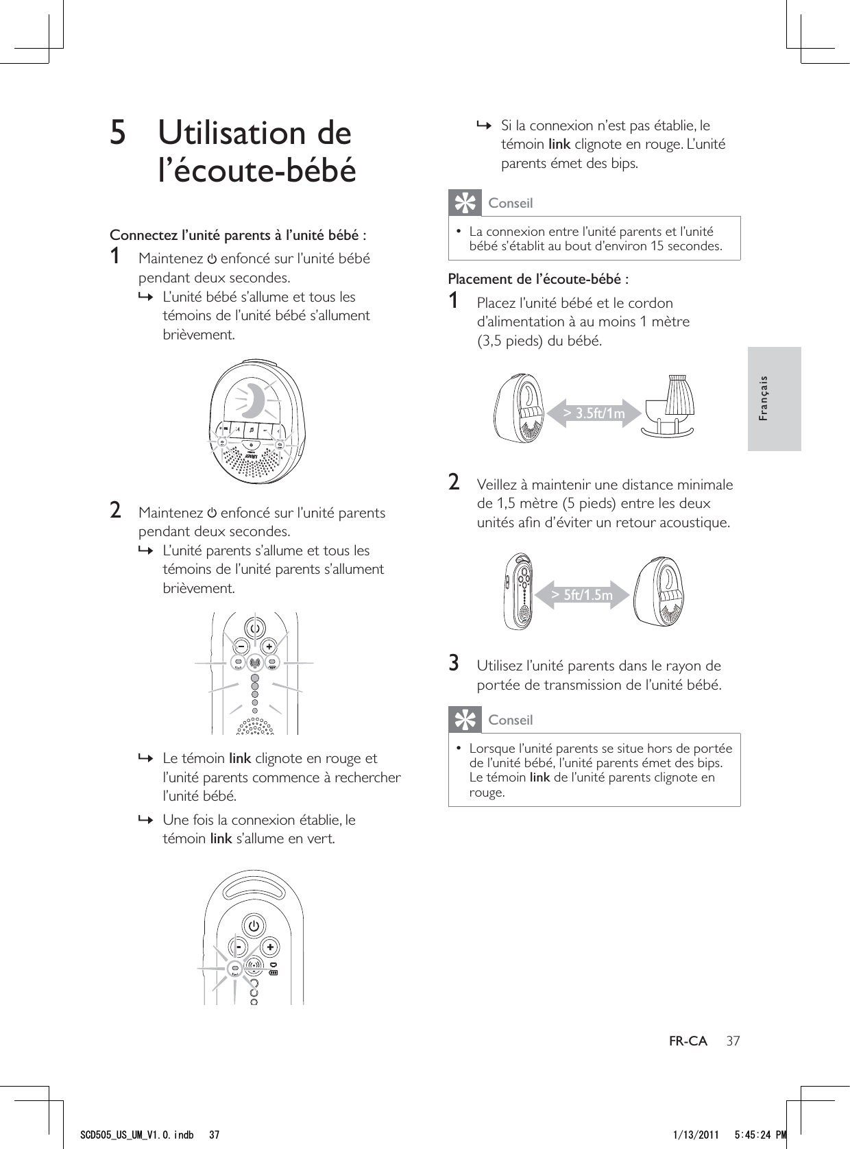 37Si la connexion n’est pas établie, le  »témoin link clignote en rouge. L’unité parents émet des bips.ConseilLa connexion entre l’unité parents et l’unité  • bébé s’établit au bout d’environ 15 secondes.Placement de l’écoute-bébé :1  Placez l’unité bébé et le cordon d’alimentation à au moins 1 mètre (3,5 pieds) du bébé. 2  Veillez à maintenir une distance minimale de 1,5 mètre (5 pieds) entre les deux unités aﬁn d’éviter un retour acoustique. 3  Utilisez l’unité parents dans le rayon de portée de transmission de l’unité bébé.ConseilLorsque l’unité parents se situe hors de portée  • de l’unité bébé, l’unité parents émet des bips. Le témoin link de l’unité parents clignote en rouge. &gt; 3.5ft/1m&gt; 5ft/1.5m5 Utilisation de l’écoute-bébéConnectez l’unité parents à l’unité bébé :1 Maintenez  enfoncé sur l’unité bébé pendant deux secondes.L’unité bébé s’allume et tous les  »témoins de l’unité bébé s’allument brièvement. 2 Maintenez  enfoncé sur l’unité parents pendant deux secondes.L’unité parents s’allume et tous les  »témoins de l’unité parents s’allument brièvement.  Le témoin  »link clignote en rouge et l’unité parents commence à rechercher l’unité bébé.Une fois la connexion établie, le  »témoin link s’allume en vert. FrançaisFR-CA5%&amp;A75A7/A8KPFD 2/
