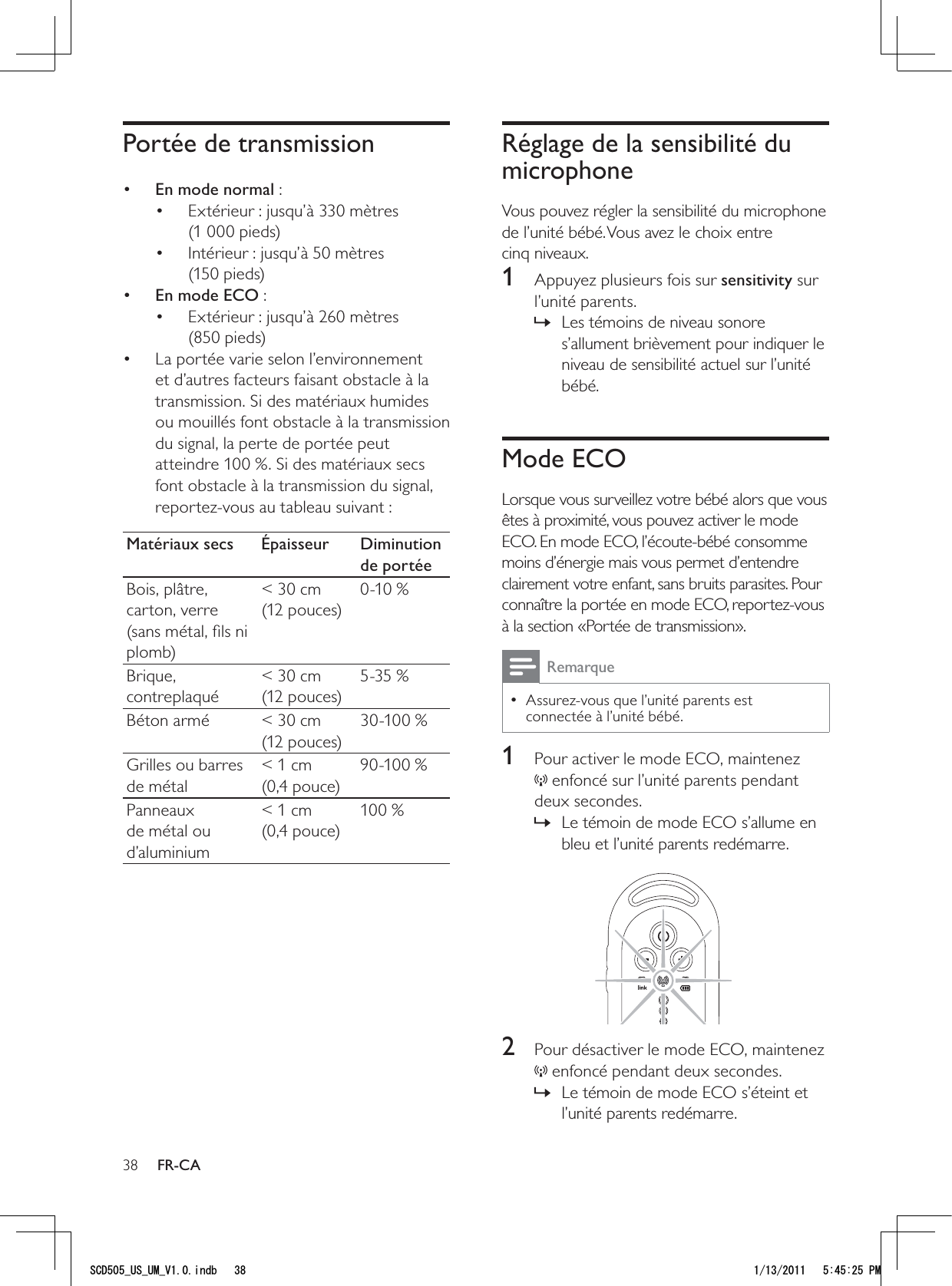 38Réglage de la sensibilité du microphoneVous pouvez régler la sensibilité du microphone de l’unité bébé. Vous avez le choix entre cinq niveaux.1  Appuyez plusieurs fois sur sensitivity sur l’unité parents.Les témoins de niveau sonore  »s’allument brièvement pour indiquer le niveau de sensibilité actuel sur l’unité bébé.Mode ECOLorsque vous surveillez votre bébé alors que vous êtes à proximité, vous pouvez activer le mode ECO. En mode ECO, l’écoute-bébé consomme moins d’énergie mais vous permet d’entendre clairement votre enfant, sans bruits parasites. Pour connaître la portée en mode ECO, reportez-vous à la section «Portée de transmission». RemarqueAssurez-vous que l’unité parents est  • connectée à l’unité bébé. 1  Pour activer le mode ECO, maintenez  enfoncé sur l’unité parents pendant deux secondes.Le témoin de mode ECO s’allume en  »bleu et l’unité parents redémarre.  2  Pour désactiver le mode ECO, maintenez  enfoncé pendant deux secondes.Le témoin de mode ECO s’éteint et  »l’unité parents redémarre.Portée de transmission•  En mode normal : Extérieur : jusqu’à 330 mètres • (1 000 pieds)Intérieur : jusqu’à 50 mètres • (150 pieds)•  En mode ECO :Extérieur : jusqu’à 260 mètres • (850 pieds)La portée varie selon l’environnement • et d’autres facteurs faisant obstacle à la transmission. Si des matériaux humides ou mouillés font obstacle à la transmission du signal, la perte de portée peut atteindre 100 %. Si des matériaux secs font obstacle à la transmission du signal, reportez-vous au tableau suivant :Matériaux secs Épaisseur Diminution de portéeBois, plâtre, carton, verre (sans métal, ﬁls ni plomb)&lt; 30 cm (12 pouces)0-10 %Brique, contreplaqué&lt; 30 cm (12 pouces)5-35 %Béton armé &lt; 30 cm (12 pouces)30-100 %Grilles ou barres de métal&lt; 1 cm (0,4 pouce)90-100 %Panneaux de métal ou d’aluminium&lt; 1 cm (0,4 pouce)100 %FR-CA5%&amp;A75A7/A8KPFD 2/