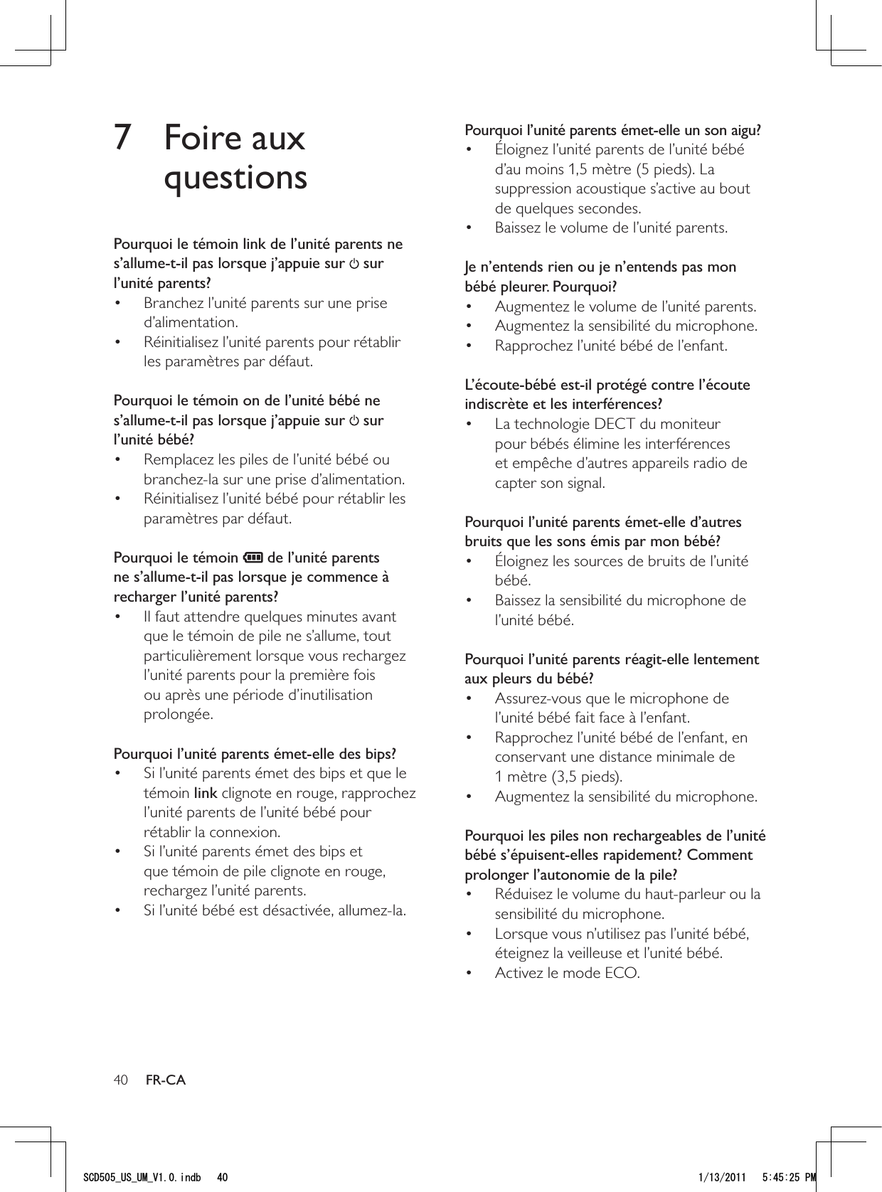 40Pourquoi l’unité parents émet-elle un son aigu?Éloignez l’unité parents de l’unité bébé • d’au moins 1,5 mètre (5 pieds). La suppression acoustique s’active au bout de quelques secondes.Baissez le volume de l’unité parents.•  Je n’entends rien ou je n’entends pas mon bébé pleurer. Pourquoi?Augmentez le volume de l’unité parents.• Augmentez la sensibilité du microphone.• Rapprochez l’unité bébé de l’enfant.•  L’écoute-bébé est-il protégé contre l’écoute indiscrète et les interférences?La technologie DECT du moniteur • pour bébés élimine les interférences et empêche d’autres appareils radio de capter son signal. Pourquoi l’unité parents émet-elle d’autres bruits que les sons émis par mon bébé?Éloignez les sources de bruits de l’unité • bébé.Baissez la sensibilité du microphone de • l’unité bébé. Pourquoi l’unité parents réagit-elle lentement aux pleurs du bébé?Assurez-vous que le microphone de • l’unité bébé fait face à l’enfant.Rapprochez l’unité bébé de l’enfant, en • conservant une distance minimale de 1 mètre (3,5 pieds).Augmentez la sensibilité du microphone.•  Pourquoi les piles non rechargeables de l’unité bébé s’épuisent-elles rapidement? Comment prolonger l’autonomie de la pile?Réduisez le volume du haut-parleur ou la • sensibilité du microphone.Lorsque vous n’utilisez pas l’unité bébé, • éteignez la veilleuse et l’unité bébé.Activez le mode ECO.•  7 Foire aux questionsPourquoi le témoin link de l’unité parents ne s’allume-t-il pas lorsque j’appuie sur   sur l’unité parents?Branchez l’unité parents sur une prise • d’alimentation.Réinitialisez l’unité parents pour rétablir • les paramètres par défaut. Pourquoi le témoin on de l’unité bébé ne s’allume-t-il pas lorsque j’appuie sur   sur l’unité bébé?Remplacez les piles de l’unité bébé ou • branchez-la sur une prise d’alimentation.Réinitialisez l’unité bébé pour rétablir les • paramètres par défaut. Pourquoi le témoin   de l’unité parents ne s’allume-t-il pas lorsque je commence à recharger l’unité parents?Il faut attendre quelques minutes avant • que le témoin de pile ne s’allume, tout particulièrement lorsque vous rechargez l’unité parents pour la première fois ou après une période d’inutilisation prolongée. Pourquoi l’unité parents émet-elle des bips?Si l’unité parents émet des bips et que le • témoin link clignote en rouge, rapprochez l’unité parents de l’unité bébé pour rétablir la connexion.Si l’unité parents émet des bips et • que témoin de pile clignote en rouge, rechargez l’unité parents.Si l’unité bébé est désactivée, allumez-la.•  FR-CA5%&amp;A75A7/A8KPFD 2/