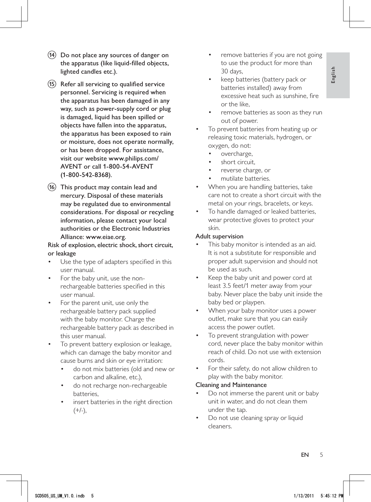 5remove batteries if you are not going • to use the product for more than 30 days,keep batteries (battery pack or • batteries installed) away from excessive heat such as sunshine, ﬁre or the like,remove batteries as soon as they run • out of power.To prevent batteries from heating up or • releasing toxic materials, hydrogen, or oxygen, do not:overcharge,• short circuit,• reverse charge, or• mutilate batteries.• When you are handling batteries, take • care not to create a short circuit with the metal on your rings, bracelets, or keys.To handle damaged or leaked batteries, • wear protective gloves to protect your skin.Adult supervisionThis baby monitor is intended as an aid. • It is not a substitute for responsible and proper adult supervision and should not be used as such.Keep the baby unit and power cord at • least 3.5 feet/1 meter away from your baby. Never place the baby unit inside the baby bed or playpen.When your baby monitor uses a power • outlet, make sure that you can easily access the power outlet.To prevent strangulation with power • cord, never place the baby monitor within reach of child. Do not use with extension cords.For their safety, do not allow children to • play with the baby monitor.Cleaning and MaintenanceDo not immerse the parent unit or baby • unit in water, and do not clean them under the tap.Do not use cleaning spray or liquid • cleaners.n  Do not place any sources of danger on the apparatus (like liquid-ﬁlled objects, lighted candles etc.).o  Refer all servicing to qualiﬁed service personnel. Servicing is required when the apparatus has been damaged in any way, such as power-supply cord or plug is damaged, liquid has been spilled or objects have fallen into the apparatus, the apparatus has been exposed to rain or moisture, does not operate normally, or has been dropped. For assistance, visit our website www.philips.com/AVENT or call 1-800-54-AVENT  (1-800-542-8368).p  This product may contain lead and mercury. Disposal of these materials may be regulated due to environmental considerations. For disposal or recycling information, please contact your local authorities or the Electronic Industries Alliance: www.eiae.org.Risk of explosion, electric shock, short circuit, or leakage Use the type of adapters speciﬁed in this • user manual. For the baby unit, use the non-• rechargeable batteries speciﬁed in this user manual.For the parent unit, use only the • rechargeable battery pack supplied with the baby monitor. Charge the rechargeable battery pack as described in this user manual.To prevent battery explosion or leakage, • which can damage the baby monitor and cause burns and skin or eye irritation:do not mix batteries (old and new or • carbon and alkaline, etc.),do not recharge non-rechargeable • batteries,insert batteries in the right direction • (+/-),EnglishEN5%&amp;A75A7/A8KPFD 2/