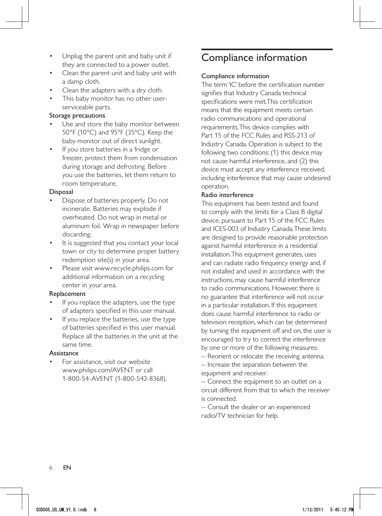 6Compliance informationCompliance informationThe term ‘IC’ before the certiﬁcation number signiﬁes that Industry Canada technical speciﬁcations were met.This certiﬁcation means that the equipment meets certain radio communications and operational requirements. This device complies with Part 15 of the FCC Rules and RSS-213 of Industry Canada. Operation is subject to the following two conditions: (1) this device may not cause harmful interference, and (2) this device must accept any interference received, including interference that may cause undesired operation.Radio interferenceThis equipment has been tested and found to comply with the limits for a Class B digital device, pursuant to Part 15 of the FCC Rules and ICES-003 of Industry Canada. These limits are designed to provide reasonable protection against harmful interference in a residential installation. This equipment generates, uses and can radiate radio frequency energy and, if not installed and used in accordance with the instructions, may cause harmful interference to radio communications. However, there is no guarantee that interference will not occur in a particular installation. If this equipment does cause harmful interference to radio or television reception, which can be determined by turning the equipment off and on, the user is encouraged to try to correct the interference by one or more of the following measures:-- Reorient or relocate the receiving antenna.-- Increase the separation between the equipment and receiver.-- Connect the equipment to an outlet on a circuit different from that to which the receiver is connected.-- Consult the dealer or an experienced  radio/TV technician for help.Unplug the parent unit and baby unit if • they are connected to a power outlet.Clean the parent unit and baby unit with • a damp cloth.Clean the adapters with a dry cloth.• This baby monitor has no other user-• serviceable parts.Storage precautionsUse and store the baby monitor between • 50°F (10°C) and 95°F (35°C). Keep the baby monitor out of direct sunlight.If you store batteries in a fridge or • freezer, protect them from condensation during storage and defrosting. Before you use the batteries, let them return to room temperature.DisposalDispose of batteries properly. Do not • incinerate. Batteries may explode if overheated. Do not wrap in metal or aluminum foil. Wrap in newspaper before discarding.It is suggested that you contact your local • town or city to determine proper battery redemption site(s) in your area.Please visit www.recycle.philips.com for • additional information on a recycling center in your area.ReplacementIf you replace the adapters, use the type • of adapters speciﬁed in this user manual. If you replace the batteries, use the type • of batteries speciﬁed in this user manual. Replace all the batteries in the unit at the same time.AssistanceFor assistance, visit our website • www.philips.com/AVENT or call 1-800-54-AVENT (1-800-542-8368).EN5%&amp;A75A7/A8KPFD 2/