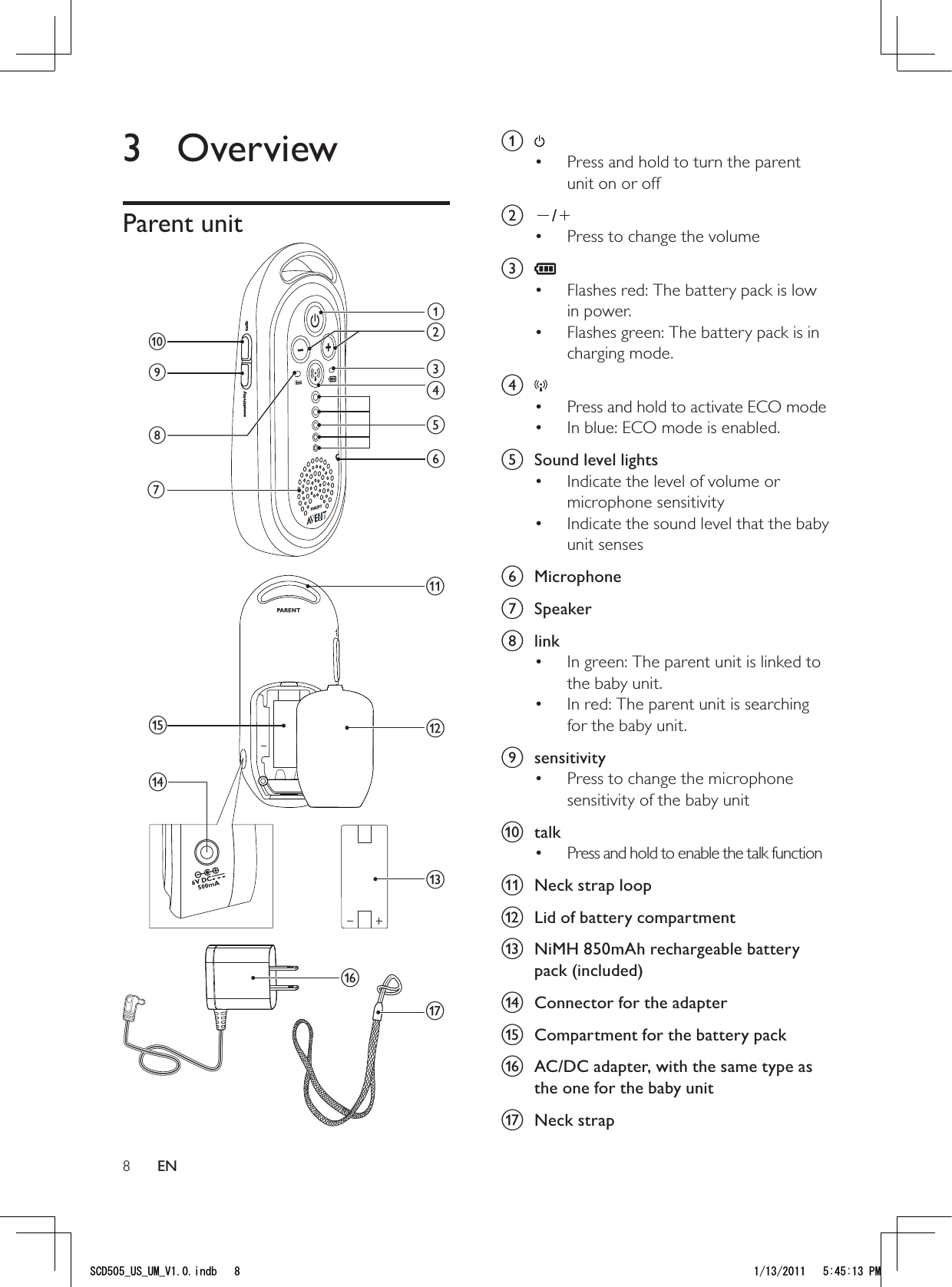 8a Press and hold to turn the parent • unit on or off b /Press to change the volume• c Flashes red: The battery pack is low • in power.Flashes green: The battery pack is in • charging mode.d Press and hold to activate ECO mode• In blue: ECO mode is enabled.• e  Sound level lightsIndicate the level of volume or • microphone sensitivityIndicate the sound level that the baby • unit sensesf Microphone g Speakerh linkIn green: The parent unit is linked to • the baby unit.In red: The parent unit is searching • for the baby unit.i sensitivityPress to change the microphone • sensitivity of the baby unitj talkPress and hold to enable the talk function• k  Neck strap loopl  Lid of battery compartmentm  NiMH 850mAh rechargeable battery pack (included)n  Connector for the adaptero  Compartment for the battery packp  AC/DC adapter, with the same type as the one for the baby unitq Neck strap3 OverviewParent unit qsensitivity talkajihdefcgmpkonblEN5%&amp;A75A7/A8KPFD 2/