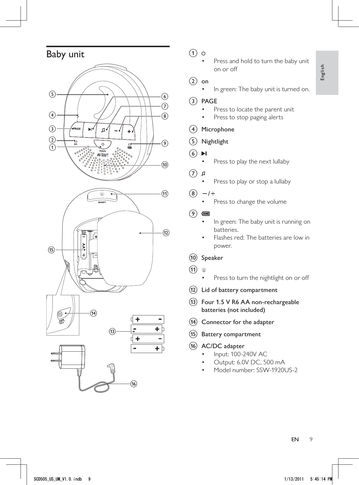 9a Press and hold to turn the baby unit • on or off b onIn green: The baby unit is turned on.• c PAGEPress to locate the parent unit• Press to stop paging alerts • d Microphone e Nightlightf Press to play the next lullaby • g Press to play or stop a lullaby• h /Press to change the volume• i In green: The baby unit is running on • batteries.Flashes red: The batteries are low in • power.j Speakerk Press to turn the nightlight on or off • l  Lid of battery compartmentm  Four 1.5 V R6 AA non-rechargeable batteries (not included)n  Connector for the adaptero Battery compartmentp AC/DC adapter Input: 100-240V AC• Output: 6.0V DC, 500 mA• Model number: SSW-1920US-2• Baby unit mbacdgijkfheonlpEnglishEN5%&amp;A75A7/A8KPFD 2/