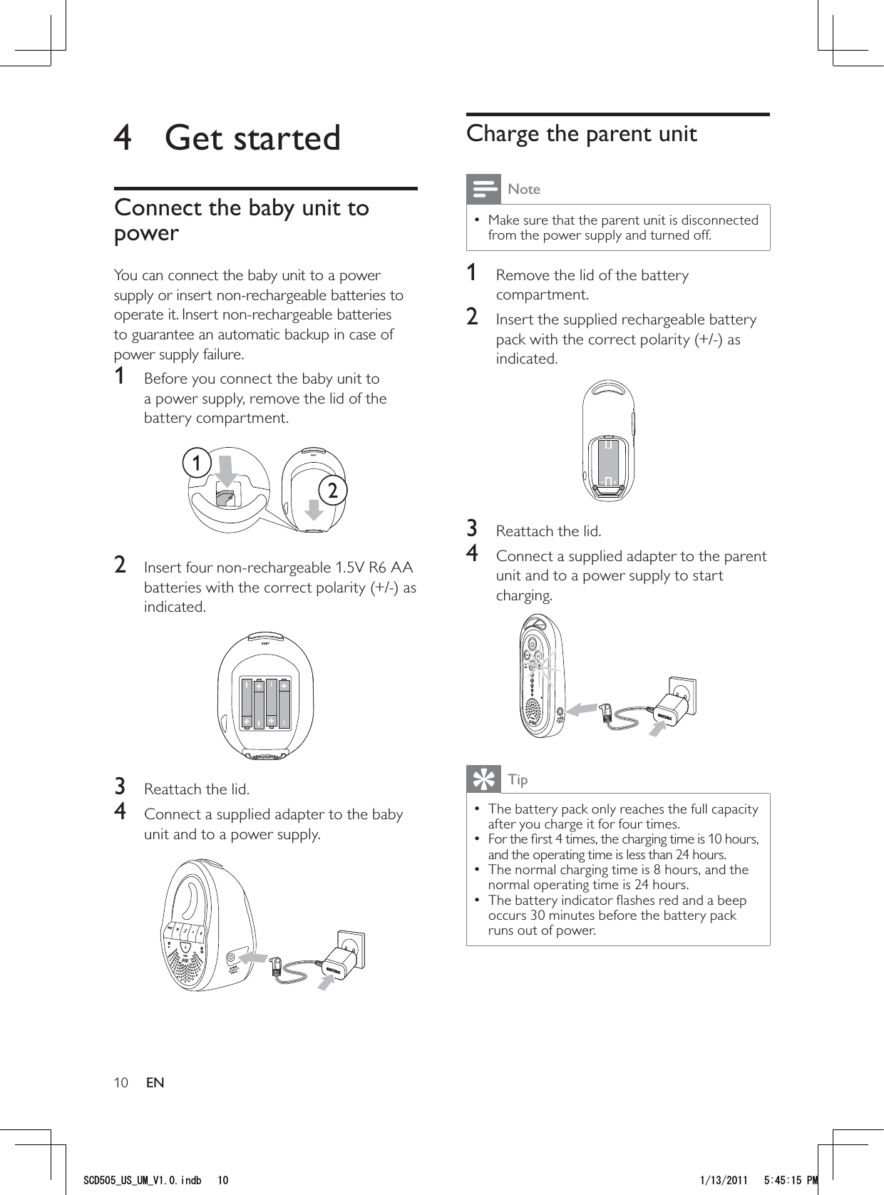 10Charge the parent unitNoteMake sure that the parent unit is disconnected  • from the power supply and turned off.1  Remove the lid of the battery compartment.2  Insert the supplied rechargeable battery pack with the correct polarity (+/-) as indicated.  3  Reattach the lid.4  Connect a supplied adapter to the parent unit and to a power supply to start charging. TipThe battery pack only reaches the full capacity  • after you charge it for four times. For the ﬁrst 4 times, the charging time is 10 hours,  • and the operating time is less than 24 hours.The normal charging time is 8 hours, and the  • normal operating time is 24 hours.The battery indicator ﬂashes red and a beep  • occurs 30 minutes before the battery pack runs out of power. 4 Get startedConnect the baby unit to powerYou can connect the baby unit to a power supply or insert non-rechargeable batteries to operate it. Insert non-rechargeable batteries to guarantee an automatic backup in case of power supply failure. 1  Before you connect the baby unit to a power supply, remove the lid of the battery compartment.  2  Insert four non-rechargeable 1.5V R6 AA batteries with the correct polarity (+/-) as indicated. 3  Reattach the lid.4  Connect a supplied adapter to the baby unit and to a power supply.  EN5%&amp;A75A7/A8KPFD 2/