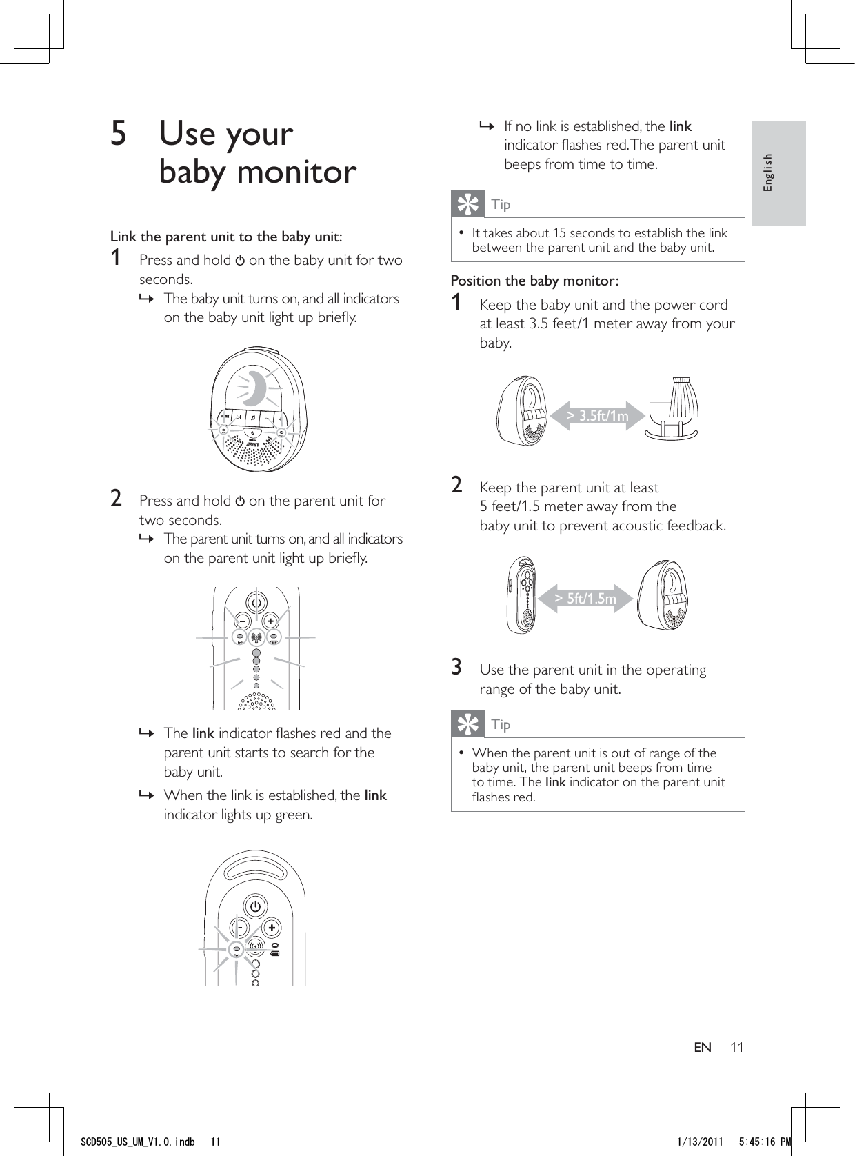 11If no link is established, the  »link indicator ﬂashes red. The parent unit beeps from time to time.TipIt takes about 15 seconds to establish the link  • between the parent unit and the baby unit.Position the baby monitor:1  Keep the baby unit and the power cord at least 3.5 feet/1 meter away from your baby. 2  Keep the parent unit at least 5 feet/1.5 meter away from the  baby unit to prevent acoustic feedback. 3  Use the parent unit in the operating range of the baby unit.TipWhen the parent unit is out of range of the  • baby unit, the parent unit beeps from time to time. The link indicator on the parent unit ﬂashes red. &gt; 3.5ft/1m&gt; 5ft/1.5m5 Use your baby monitorLink the parent unit to the baby unit:1  Press and hold   on the baby unit for two seconds.The baby unit turns on, and all indicators  »on the baby unit light up brieﬂy. 2  Press and hold   on the parent unit for two seconds.The parent unit turns on, and all indicators  »on the parent unit light up brieﬂy.  The  »link indicator ﬂashes red and the parent unit starts to search for the baby unit.When the link is established, the  »link indicator lights up green. EnglishEN5%&amp;A75A7/A8KPFD 2/