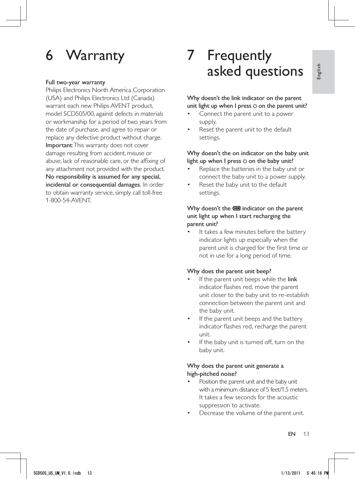 137 Frequently asked questionsWhy doesn’t the link indicator on the parent unit light up when I press   on the parent unit?Connect the parent unit to a power • supply.Reset the parent unit to the default • settings. Why doesn’t the on indicator on the baby unit light up when I press   on the baby unit?Replace the batteries in the baby unit or • connect the baby unit to a power supply.Reset the baby unit to the default • settings. Why doesn’t the   indicator on the parent unit light up when I start recharging the parent unit?It takes a few minutes before the battery • indicator lights up especially when the parent unit is charged for the ﬁrst time or not in use for a long period of time. Why does the parent unit beep?If the parent unit beeps while the •  link indicator ﬂashes red, move the parent unit closer to the baby unit to re-establish connection between the parent unit and the baby unit.If the parent unit beeps and the battery • indicator ﬂashes red, recharge the parent unit.If the baby unit is turned off, turn on the • baby unit. Why does the parent unit generate a  high-pitched noise?Position the parent unit and the baby unit • with a minimum distance of 5 feet/1.5 meters. It takes a few seconds for the acoustic suppression to activate.Decrease the volume of the parent unit.•  6 WarrantyFull two-year warrantyPhilips Electronics North America Corporation (USA) and Philips Electronics Ltd (Canada) warrant each new Philips AVENT product, model SCD505/00, against defects in materials or workmanship for a period of two years from the date of purchase, and agree to repair or replace any defective product without charge. Important: This warranty does not cover damage resulting from accident, misuse or abuse, lack of reasonable care, or the afﬁxing of any attachment not provided with the product. No responsibility is assumed for any special, incidental or consequential damages. In order to obtain warranty service, simply call toll-free 1-800-54-AVENT.EnglishEN5%&amp;A75A7/A8KPFD 2/
