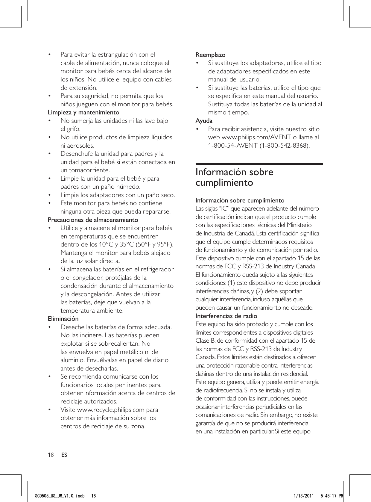 18ReemplazoSi sustituye los adaptadores, utilice el tipo • de adaptadores especiﬁcados en este manual del usuario. Si sustituye las baterías, utilice el tipo que • se especiﬁca en este manual del usuario. Sustituya todas las baterías de la unidad al mismo tiempo.AyudaPara recibir asistencia, visite nuestro sitio • web www.philips.com/AVENT o llame al 1-800-54-AVENT (1-800-542-8368).Información sobre cumplimientoInformación sobre cumplimientoLas siglas “IC” que aparecen adelante del número de certiﬁcación indican que el producto cumple con las especiﬁcaciones técnicas del Ministerio de Industria de Canadá. Esta certiﬁcación signiﬁca que el equipo cumple determinados requisitos de funcionamiento y de comunicación por radio. Este dispositivo cumple con el apartado 15 de las normas de FCC y RSS-213 de Industry Canada El funcionamiento queda sujeto a las siguientes condiciones: (1) este dispositivo no debe producir interferencias dañinas, y (2) debe soportar cualquier interferencia, incluso aquéllas que pueden causar un funcionamiento no deseado.Interferencias de radioEste equipo ha sido probado y cumple con los límites correspondientes a dispositivos digitales Clase B, de conformidad con el apartado 15 de las normas de FCC y RSS-213 de Industry Canada. Estos límites están destinados a ofrecer una protección razonable contra interferencias dañinas dentro de una instalación residencial. Este equipo genera, utiliza y puede emitir energía de radiofrecuencia. Si no se instala y utiliza de conformidad con las instrucciones, puede ocasionar interferencias perjudiciales en las comunicaciones de radio. Sin embargo, no existe garantía de que no se producirá interferencia en una instalación en particular. Si este equipo Para evitar la estrangulación con el • cable de alimentación, nunca coloque el monitor para bebés cerca del alcance de los niños. No utilice el equipo con cables de extensión.Para su seguridad, no permita que los • niños jueguen con el monitor para bebés.Limpieza y mantenimientoNo sumerja las unidades ni las lave bajo • el grifo.No utilice productos de limpieza líquidos • ni aerosoles.Desenchufe la unidad para padres y la • unidad para el bebé si están conectada en un tomacorriente.Limpie la unidad para el bebé y para • padres con un paño húmedo.Limpie los adaptadores con un paño seco.• Este monitor para bebés no contiene • ninguna otra pieza que pueda repararse.Precauciones de almacenamientoUtilice y almacene el monitor para bebés • en temperaturas que se encuentren dentro de los 10°C y 35°C (50°F y 95°F). Mantenga el monitor para bebés alejado de la luz solar directa.Si almacena las baterías en el refrigerador • o el congelador, protéjalas de la condensación durante el almacenamiento y la descongelación. Antes de utilizar las baterías, deje que vuelvan a la temperatura ambiente.EliminaciónDeseche las baterías de forma adecuada. • No las incinere. Las baterías pueden explotar si se sobrecalientan. No las envuelva en papel metálico ni de aluminio. Envuélvalas en papel de diario antes de desecharlas.Se recomienda comunicarse con los • funcionarios locales pertinentes para obtener información acerca de centros de reciclaje autorizados.Visite www.recycle.philips.com para • obtener más información sobre los centros de reciclaje de su zona.ES5%&amp;A75A7/A8KPFD 2/