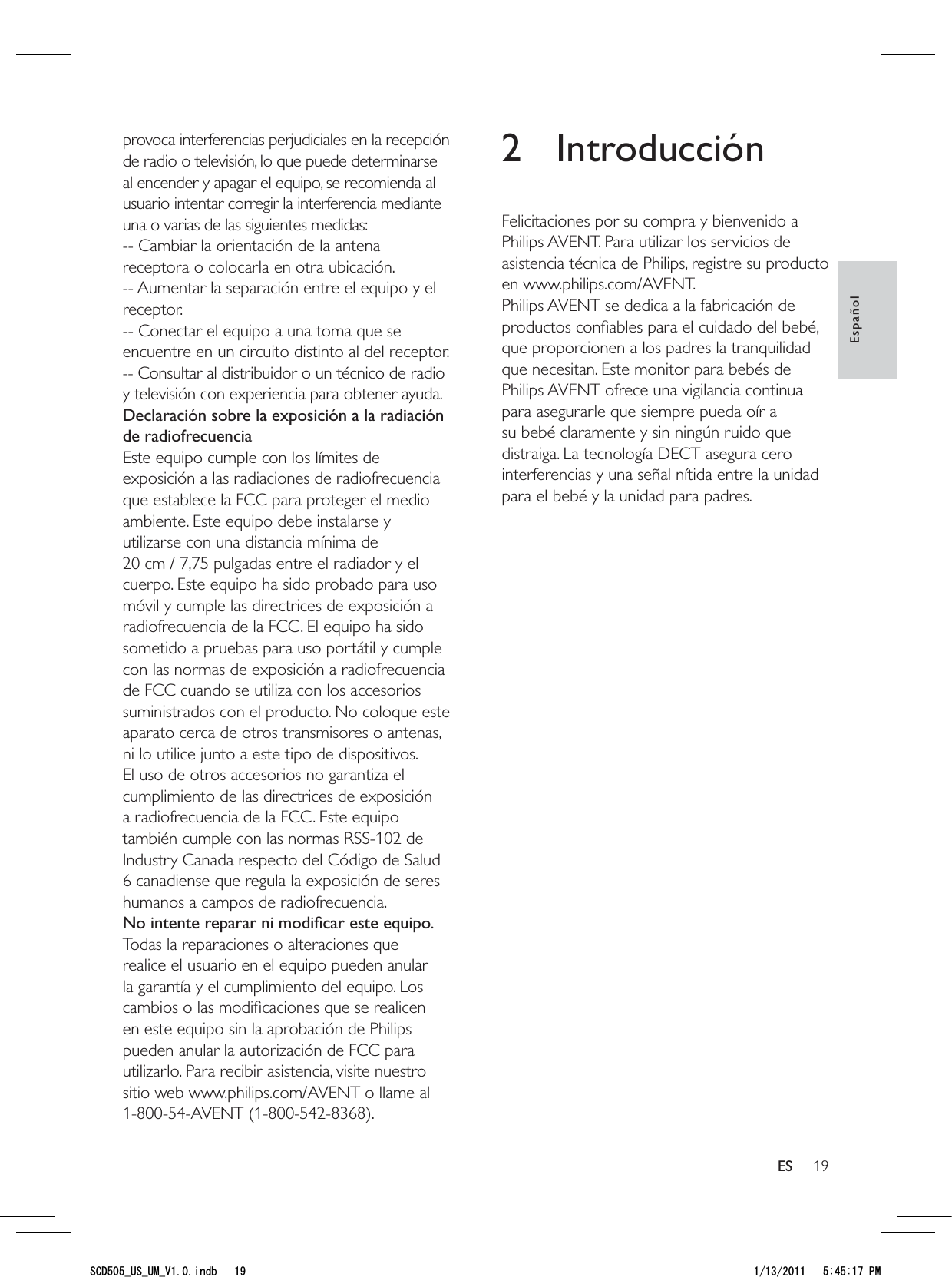 192 IntroducciónFelicitaciones por su compra y bienvenido a Philips AVENT. Para utilizar los servicios de asistencia técnica de Philips, registre su producto en www.philips.com/AVENT.Philips AVENT se dedica a la fabricación de productos conﬁables para el cuidado del bebé, que proporcionen a los padres la tranquilidad que necesitan. Este monitor para bebés de Philips AVENT ofrece una vigilancia continua para asegurarle que siempre pueda oír a su bebé claramente y sin ningún ruido que distraiga. La tecnología DECT asegura cero interferencias y una señal nítida entre la unidad para el bebé y la unidad para padres. provoca interferencias perjudiciales en la recepción de radio o televisión, lo que puede determinarse al encender y apagar el equipo, se recomienda al usuario intentar corregir la interferencia mediante una o varias de las siguientes medidas:-- Cambiar la orientación de la antena receptora o colocarla en otra ubicación.-- Aumentar la separación entre el equipo y el receptor.-- Conectar el equipo a una toma que se encuentre en un circuito distinto al del receptor.-- Consultar al distribuidor o un técnico de radio y televisión con experiencia para obtener ayuda.Declaración sobre la exposición a la radiación de radiofrecuenciaEste equipo cumple con los límites de exposición a las radiaciones de radiofrecuencia que establece la FCC para proteger el medio ambiente. Este equipo debe instalarse y utilizarse con una distancia mínima de  20 cm / 7,75 pulgadas entre el radiador y el cuerpo. Este equipo ha sido probado para uso móvil y cumple las directrices de exposición a radiofrecuencia de la FCC. El equipo ha sido sometido a pruebas para uso portátil y cumple con las normas de exposición a radiofrecuencia de FCC cuando se utiliza con los accesorios suministrados con el producto. No coloque este aparato cerca de otros transmisores o antenas, ni lo utilice junto a este tipo de dispositivos. El uso de otros accesorios no garantiza el cumplimiento de las directrices de exposición a radiofrecuencia de la FCC. Este equipo también cumple con las normas RSS-102 de Industry Canada respecto del Código de Salud 6 canadiense que regula la exposición de seres humanos a campos de radiofrecuencia.No intente reparar ni modiﬁcar este equipo.Todas la reparaciones o alteraciones que realice el usuario en el equipo pueden anular la garantía y el cumplimiento del equipo. Los cambios o las modiﬁcaciones que se realicen en este equipo sin la aprobación de Philips pueden anular la autorización de FCC para utilizarlo. Para recibir asistencia, visite nuestro sitio web www.philips.com/AVENT o llame al 1-800-54-AVENT (1-800-542-8368).EspañolES5%&amp;A75A7/A8KPFD 2/