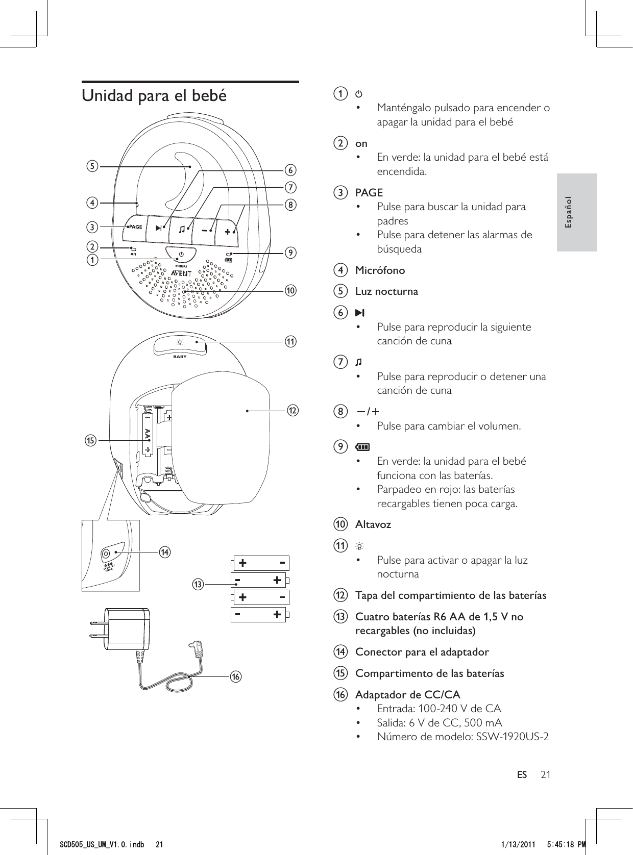 21a Manténgalo pulsado para encender o • apagar la unidad para el bebé b onEn verde: la unidad para el bebé está • encendida.c PAGEPulse para buscar la unidad para • padresPulse para detener las alarmas de • búsqueda d Micrófono e Luz nocturnaf Pulse para reproducir la siguiente • canción de cuna g Pulse para reproducir o detener una • canción de cunah /Pulse para cambiar el volumen.• i En verde: la unidad para el bebé • funciona con las baterías.Parpadeo en rojo: las baterías • recargables tienen poca carga.j Altavozk Pulse para activar o apagar la luz • nocturna l  Tapa del compartimiento de las bateríasm  Cuatro baterías R6 AA de 1,5 V no recargables (no incluidas)n  Conector para el adaptadoro  Compartimento de las bateríasp  Adaptador de CC/CA Entrada: 100-240 V de CA• Salida: 6 V de CC, 500 mA• Número de modelo: SSW-1920US-2• Unidad para el bebé mbacdgijkfheonlpEspañolES5%&amp;A75A7/A8KPFD 2/