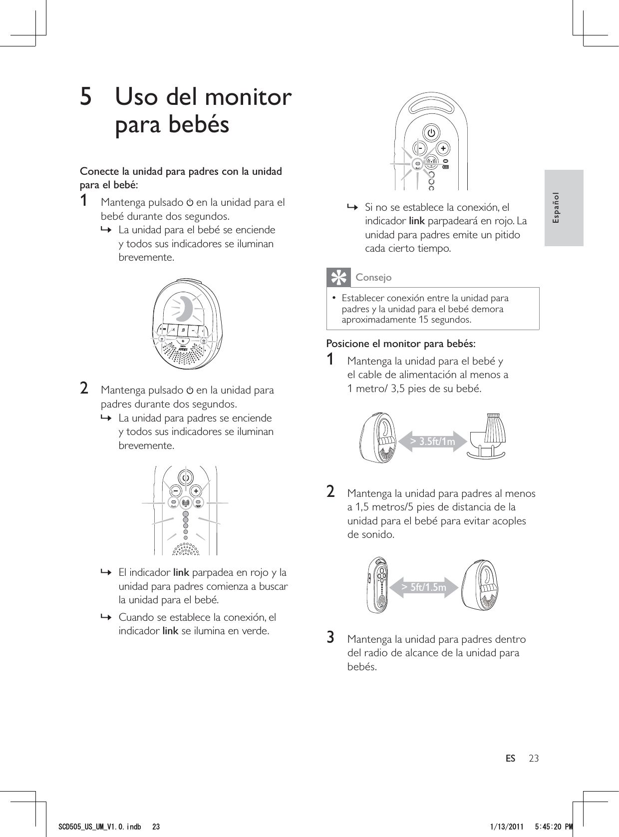 23 Si no se establece la conexión, el  »indicador link parpadeará en rojo. La unidad para padres emite un pitido cada cierto tiempo.ConsejoEstablecer conexión entre la unidad para  • padres y la unidad para el bebé demora aproximadamente 15 segundos.Posicione el monitor para bebés:1  Mantenga la unidad para el bebé y el cable de alimentación al menos a 1 metro/ 3,5 pies de su bebé. 2  Mantenga la unidad para padres al menos a 1,5 metros/5 pies de distancia de la unidad para el bebé para evitar acoples de sonido.  3  Mantenga la unidad para padres dentro del radio de alcance de la unidad para bebés.&gt; 3.5ft/1m&gt; 5ft/1.5m5  Uso del monitor para bebésConecte la unidad para padres con la unidad para el bebé:1 Mantenga pulsado  en la unidad para el bebé durante dos segundos.La unidad para el bebé se enciende  »y todos sus indicadores se iluminan brevemente. 2 Mantenga pulsado  en la unidad para padres durante dos segundos.La unidad para padres se enciende  »y todos sus indicadores se iluminan brevemente.  El indicador  »link parpadea en rojo y la unidad para padres comienza a buscar la unidad para el bebé.Cuando se establece la conexión, el  »indicador link se ilumina en verde.EspañolES5%&amp;A75A7/A8KPFD 2/