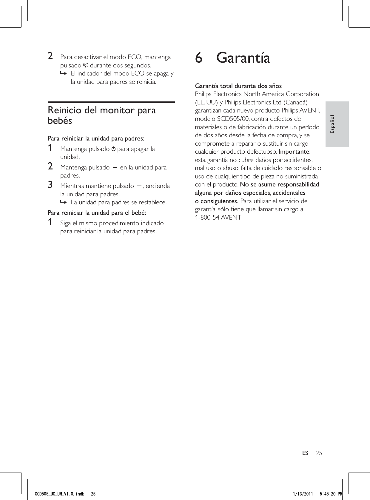 256 GarantíaGarantía total durante dos añosPhilips Electronics North America Corporation (EE. UU) y Philips Electronics Ltd (Canadá) garantizan cada nuevo producto Philips AVENT, modelo SCD505/00, contra defectos de materiales o de fabricación durante un período de dos años desde la fecha de compra, y se compromete a reparar o sustituir sin cargo cualquier producto defectuoso. Importante: esta garantía no cubre daños por accidentes, mal uso o abuso, falta de cuidado responsable o uso de cualquier tipo de pieza no suministrada con el producto. No se asume responsabilidad alguna por daños especiales, accidentales o consiguientes. Para utilizar el servicio de garantía, sólo tiene que llamar sin cargo al 1-800-54 AVENT2  Para desactivar el modo ECO, mantenga pulsado   durante dos segundos.El indicador del modo ECO se apaga y  »la unidad para padres se reinicia.Reinicio del monitor para bebésPara reiniciar la unidad para padres:1 Mantenga pulsado  para apagar la unidad. 2 Mantenga pulsado   en la unidad para padres.3  Mientras mantiene pulsado  , encienda la unidad para padres.La unidad para padres se restablece. »Para reiniciar la unidad para el bebé:1  Siga el mismo procedimiento indicado para reiniciar la unidad para padres.EspañolES5%&amp;A75A7/A8KPFD 2/