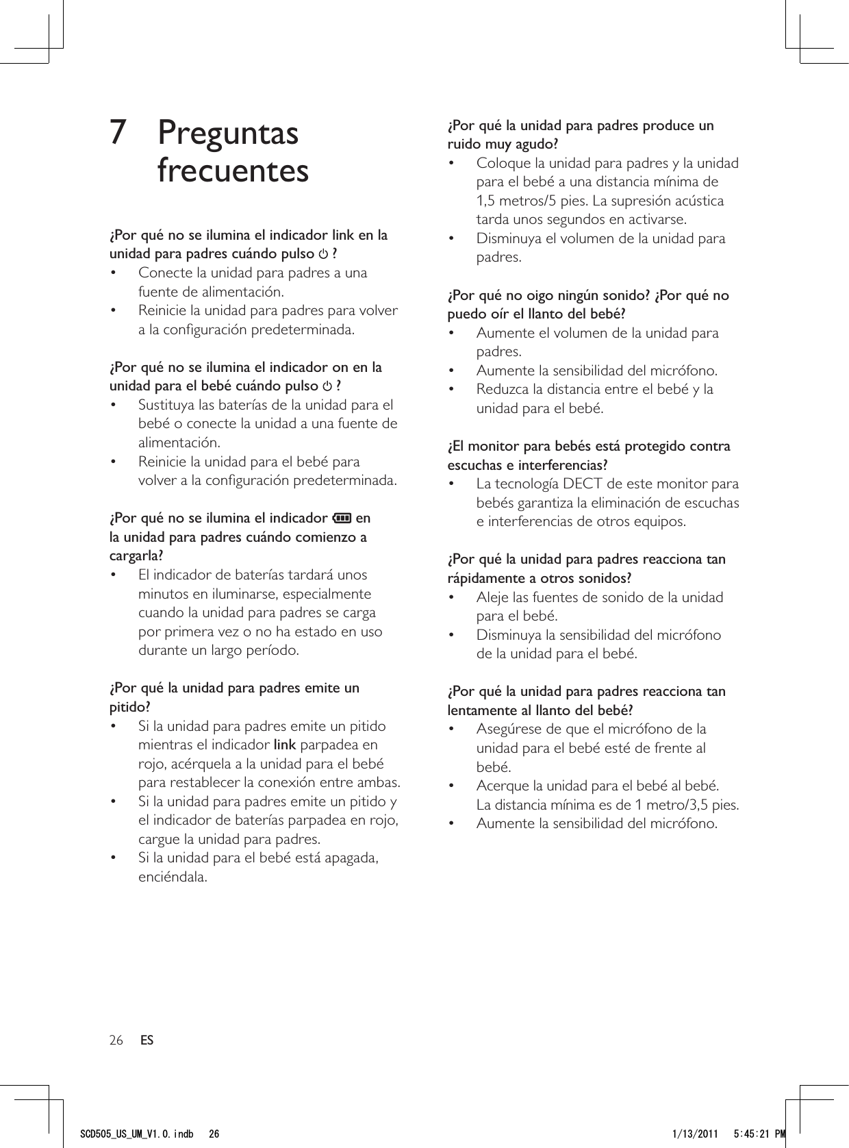 26¿Por qué la unidad para padres produce un ruido muy agudo?Coloque la unidad para padres y la unidad • para el bebé a una distancia mínima de 1,5 metros/5 pies. La supresión acústica tarda unos segundos en activarse.Disminuya el volumen de la unidad para • padres. ¿Por qué no oigo ningún sonido? ¿Por qué no puedo oír el llanto del bebé?Aumente el volumen de la unidad para • padres.Aumente la sensibilidad del micrófono.• Reduzca la distancia entre el bebé y la • unidad para el bebé. ¿El monitor para bebés está protegido contra escuchas e interferencias?La tecnología DECT de este monitor para • bebés garantiza la eliminación de escuchas e interferencias de otros equipos. ¿Por qué la unidad para padres reacciona tan rápidamente a otros sonidos?Aleje las fuentes de sonido de la unidad • para el bebé.Disminuya la sensibilidad del micrófono • de la unidad para el bebé. ¿Por qué la unidad para padres reacciona tan lentamente al llanto del bebé?Asegúrese de que el micrófono de la • unidad para el bebé esté de frente al bebé.Acerque la unidad para el bebé al bebé.  • La distancia mínima es de 1 metro/3,5 pies.Aumente la sensibilidad del micrófono.•  7 Preguntas frecuentes¿Por qué no se ilumina el indicador link en la unidad para padres cuándo pulso   ?Conecte la unidad para padres a una • fuente de alimentación.Reinicie la unidad para padres para volver • a la conﬁguración predeterminada. ¿Por qué no se ilumina el indicador on en la unidad para el bebé cuándo pulso   ?Sustituya las baterías de la unidad para el • bebé o conecte la unidad a una fuente de alimentación.Reinicie la unidad para el bebé para • volver a la conﬁguración predeterminada. ¿Por qué no se ilumina el indicador   en la unidad para padres cuándo comienzo a cargarla?El indicador de baterías tardará unos • minutos en iluminarse, especialmente cuando la unidad para padres se carga por primera vez o no ha estado en uso durante un largo período. ¿Por qué la unidad para padres emite un pitido?Si la unidad para padres emite un pitido • mientras el indicador link parpadea en rojo, acérquela a la unidad para el bebé para restablecer la conexión entre ambas.Si la unidad para padres emite un pitido y • el indicador de baterías parpadea en rojo, cargue la unidad para padres.Si la unidad para el bebé está apagada, • enciéndala. ES5%&amp;A75A7/A8KPFD 2/