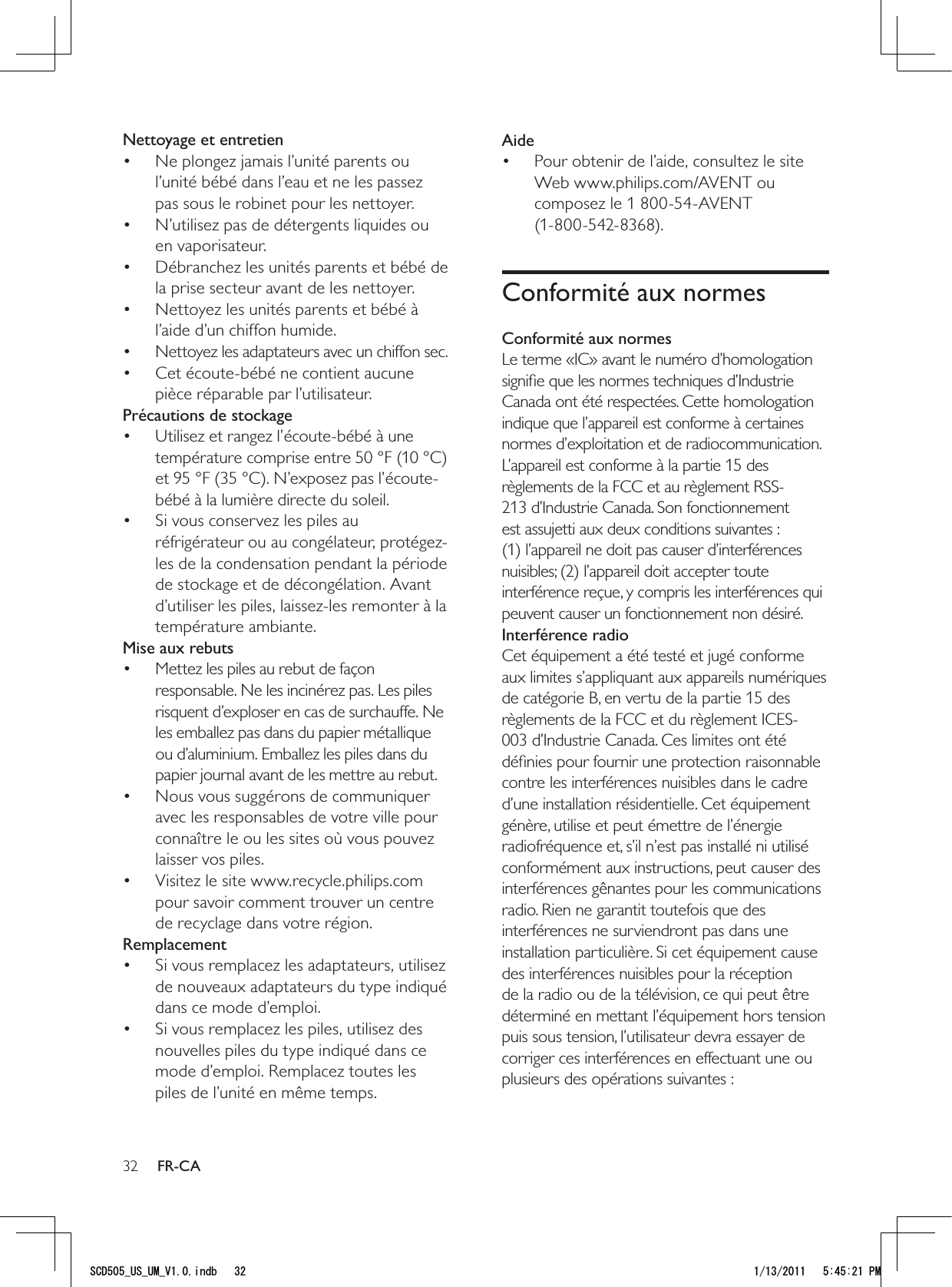 32AidePour obtenir de l’aide, consultez le site • Web www.philips.com/AVENT ou composez le 1 800-54-AVENT  (1-800-542-8368).Conformité aux normesConformité aux normesLe terme «IC» avant le numéro d’homologation signiﬁe que les normes techniques d’Industrie Canada ont été respectées. Cette homologation indique que l’appareil est conforme à certaines normes d’exploitation et de radiocommunication. L’appareil est conforme à la partie 15 des règlements de la FCC et au règlement RSS-213 d’Industrie Canada. Son fonctionnement est assujetti aux deux conditions suivantes : (1) l’appareil ne doit pas causer d’interférences nuisibles; (2) l’appareil doit accepter toute interférence reçue, y compris les interférences qui peuvent causer un fonctionnement non désiré.Interférence radioCet équipement a été testé et jugé conforme aux limites s’appliquant aux appareils numériques de catégorie B, en vertu de la partie 15 des règlements de la FCC et du règlement ICES-003 d’Industrie Canada. Ces limites ont été déﬁnies pour fournir une protection raisonnable contre les interférences nuisibles dans le cadre d’une installation résidentielle. Cet équipement génère, utilise et peut émettre de l’énergie radiofréquence et, s’il n’est pas installé ni utilisé conformément aux instructions, peut causer des interférences gênantes pour les communications radio. Rien ne garantit toutefois que des interférences ne surviendront pas dans une installation particulière. Si cet équipement cause des interférences nuisibles pour la réception de la radio ou de la télévision, ce qui peut être déterminé en mettant l’équipement hors tension puis sous tension, l’utilisateur devra essayer de corriger ces interférences en effectuant une ou plusieurs des opérations suivantes :Nettoyage et entretienNe plongez jamais l’unité parents ou • l’unité bébé dans l’eau et ne les passez pas sous le robinet pour les nettoyer.N’utilisez pas de détergents liquides ou • en vaporisateur.Débranchez les unités parents et bébé de • la prise secteur avant de les nettoyer.Nettoyez les unités parents et bébé à • l’aide d’un chiffon humide.Nettoyez les adaptateurs avec un chiffon sec.• Cet écoute-bébé ne contient aucune • pièce réparable par l’utilisateur.Précautions de stockageUtilisez et rangez l’écoute-bébé à une • température comprise entre 50 °F (10 °C) et 95 °F (35 °C). N’exposez pas l’écoute-bébé à la lumière directe du soleil.Si vous conservez les piles au • réfrigérateur ou au congélateur, protégez-les de la condensation pendant la période de stockage et de décongélation. Avant d’utiliser les piles, laissez-les remonter à la température ambiante.Mise aux rebutsMettez les piles au rebut de façon • responsable. Ne les incinérez pas. Les piles risquent d’exploser en cas de surchauffe. Ne les emballez pas dans du papier métallique ou d’aluminium. Emballez les piles dans du papier journal avant de les mettre au rebut.Nous vous suggérons de communiquer • avec les responsables de votre ville pour connaître le ou les sites où vous pouvez laisser vos piles.Visitez le site www.recycle.philips.com • pour savoir comment trouver un centre de recyclage dans votre région.RemplacementSi vous remplacez les adaptateurs, utilisez • de nouveaux adaptateurs du type indiqué dans ce mode d’emploi. Si vous remplacez les piles, utilisez des • nouvelles piles du type indiqué dans ce mode d’emploi. Remplacez toutes les piles de l’unité en même temps.FR-CA5%&amp;A75A7/A8KPFD 2/