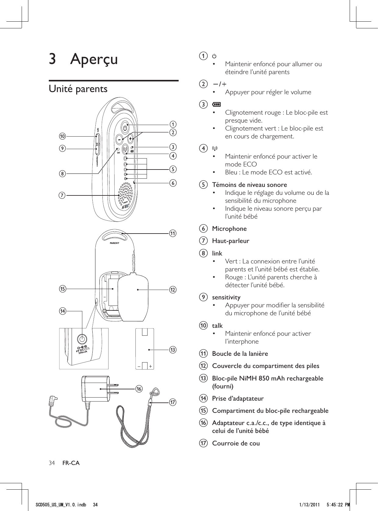 34a Maintenir enfoncé pour allumer ou • éteindre l’unité parents b /Appuyer pour régler le volume• c Clignotement rouge : Le bloc-pile est • presque vide.Clignotement vert : Le bloc-pile est • en cours de chargement.d Maintenir enfoncé pour activer le • mode ECOBleu : Le mode ECO est activé.• e  Témoins de niveau sonoreIndique le réglage du volume ou de la • sensibilité du microphoneIndique le niveau sonore perçu par • l’unité bébéf Microphone g Haut-parleurh linkVert : La connexion entre l’unité • parents et l’unité bébé est établie.Rouge : L’unité parents cherche à • détecter l’unité bébé.i sensitivityAppuyer pour modiﬁer la sensibilité • du microphone de l’unité bébéj talkMaintenir enfoncé pour activer • l’interphonek  Boucle de la lanièrel  Couvercle du compartiment des pilesm  Bloc-pile NiMH 850 mAh rechargeable (fourni)n Prise d’adaptateuro  Compartiment du bloc-pile rechargeablep  Adaptateur c.a./c.c., de type identique à celui de l’unité bébéq  Courroie de cou3 AperçuUnité parents qsensitivity talkajihdefcgmpkonblFR-CA5%&amp;A75A7/A8KPFD 2/