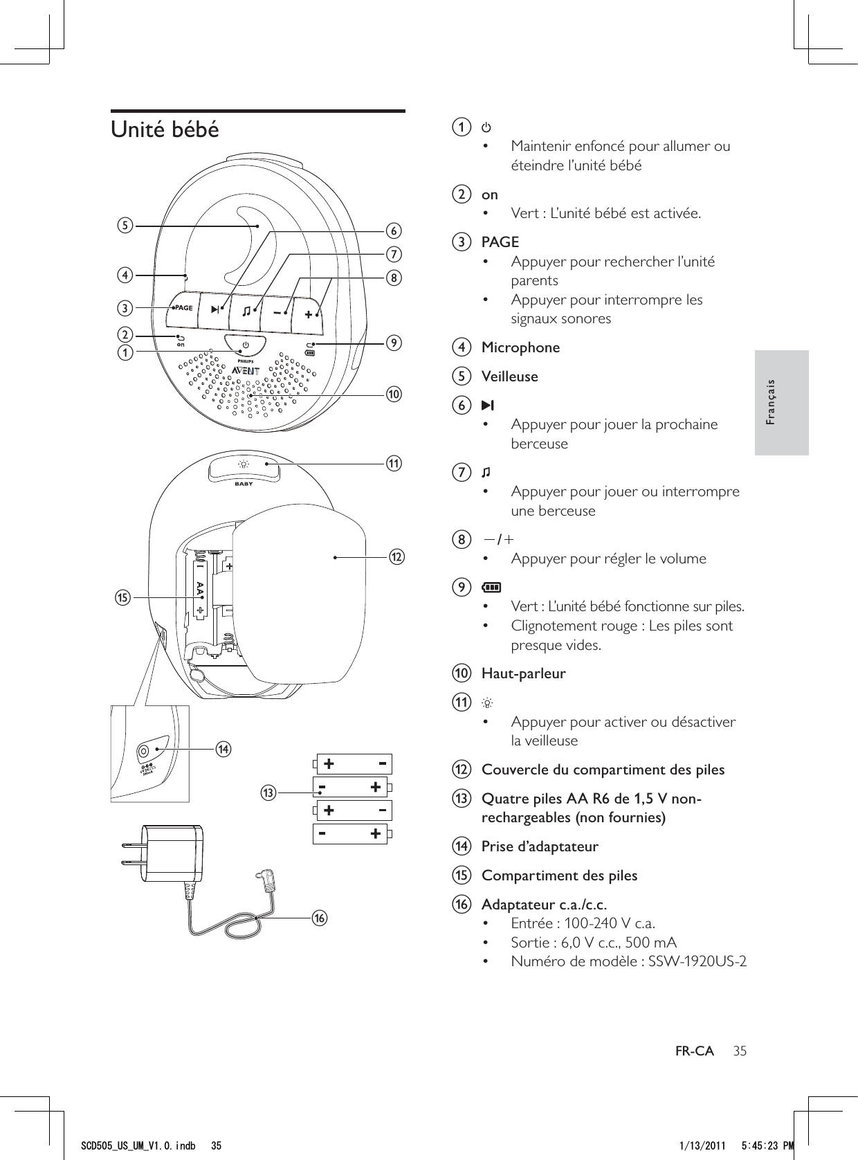 35a Maintenir enfoncé pour allumer ou • éteindre l’unité bébé b onVert : L’unité bébé est activée.• c PAGEAppuyer pour rechercher l’unité • parentsAppuyer pour interrompre les • signaux sonores d Microphone e Veilleusef Appuyer pour jouer la prochaine • berceuse g Appuyer pour jouer ou interrompre • une berceuseh /Appuyer pour régler le volume• i Vert : L’unité bébé fonctionne sur piles.• Clignotement rouge : Les piles sont • presque vides.j Haut-parleurk Appuyer pour activer ou désactiver • la veilleuse l  Couvercle du compartiment des pilesm  Quatre piles AA R6 de 1,5 V non-rechargeables (non fournies)n Prise d’adaptateuro  Compartiment des pilesp Adaptateur c.a./c.c. Entrée : 100-240 V c.a.• Sortie : 6,0 V c.c., 500 mA• Numéro de modèle : SSW-1920US-2• Unité bébé mbacdgijkfheonlpFrançaisFR-CA5%&amp;A75A7/A8KPFD 2/