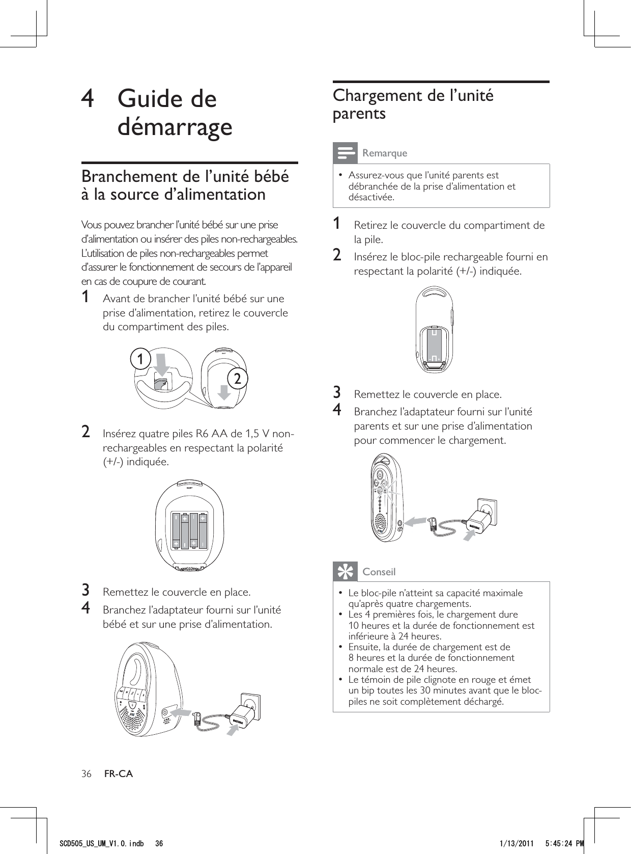 36Chargement de l’unité parentsRemarqueAssurez-vous que l’unité parents est  • débranchée de la prise d’alimentation et désactivée.1  Retirez le couvercle du compartiment de la pile.2  Insérez le bloc-pile rechargeable fourni en respectant la polarité (+/-) indiquée.  3  Remettez le couvercle en place.4  Branchez l’adaptateur fourni sur l’unité parents et sur une prise d’alimentation pour commencer le chargement. ConseilLe bloc-pile n’atteint sa capacité maximale  • qu’après quatre chargements. Les 4 premières fois, le chargement dure  • 10 heures et la durée de fonctionnement est inférieure à 24 heures.Ensuite, la durée de chargement est de  • 8 heures et la durée de fonctionnement normale est de 24 heures.Le témoin de pile clignote en rouge et émet  • un bip toutes les 30 minutes avant que le bloc-piles ne soit complètement déchargé. 4 Guide de démarrageBranchement de l’unité bébé à la source d’alimentationVous pouvez brancher l’unité bébé sur une prise d’alimentation ou insérer des piles non-rechargeables. L’utilisation de piles non-rechargeables permet d’assurer le fonctionnement de secours de l’appareil en cas de coupure de courant. 1  Avant de brancher l’unité bébé sur une prise d’alimentation, retirez le couvercle du compartiment des piles.  2  Insérez quatre piles R6 AA de 1,5 V non-rechargeables en respectant la polarité (+/-) indiquée. 3  Remettez le couvercle en place.4  Branchez l’adaptateur fourni sur l’unité bébé et sur une prise d’alimentation.  FR-CA5%&amp;A75A7/A8KPFD 2/