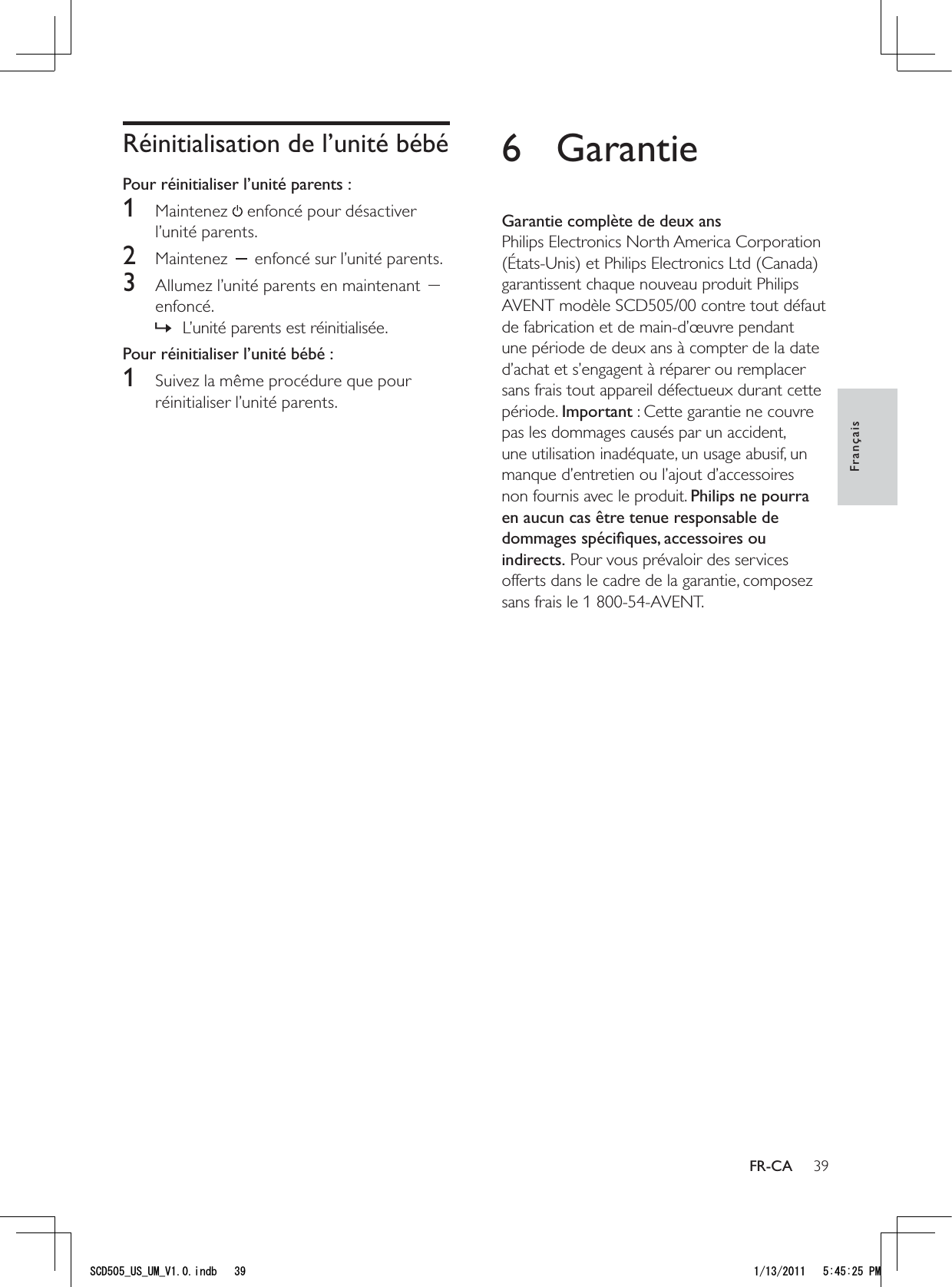 396 GarantieGarantie complète de deux ansPhilips Electronics North America Corporation (États-Unis) et Philips Electronics Ltd (Canada) garantissent chaque nouveau produit Philips AVENT modèle SCD505/00 contre tout défaut de fabrication et de main-d’œuvre pendant une période de deux ans à compter de la date d’achat et s’engagent à réparer ou remplacer sans frais tout appareil défectueux durant cette période. Important : Cette garantie ne couvre pas les dommages causés par un accident, une utilisation inadéquate, un usage abusif, un manque d’entretien ou l’ajout d’accessoires non fournis avec le produit. Philips ne pourra en aucun cas être tenue responsable de dommages spéciﬁques, accessoires ou indirects. Pour vous prévaloir des services offerts dans le cadre de la garantie, composez sans frais le 1 800-54-AVENT.Réinitialisation de l’unité bébéPour réinitialiser l’unité parents :1 Maintenez  enfoncé pour désactiver l’unité parents. 2 Maintenez   enfoncé sur l’unité parents.3  Allumez l’unité parents en maintenant   enfoncé.L’unité parents est réinitialisée. »Pour réinitialiser l’unité bébé :1  Suivez la même procédure que pour réinitialiser l’unité parents.FrançaisFR-CA5%&amp;A75A7/A8KPFD 2/