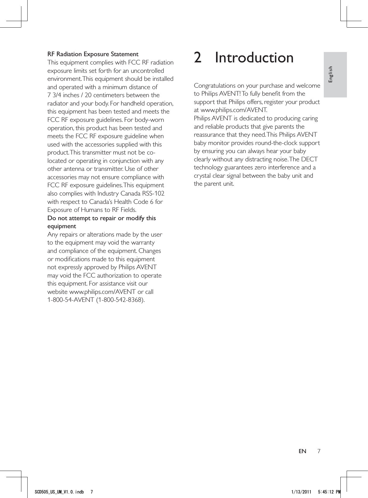 72 IntroductionCongratulations on your purchase and welcome to Philips AVENT! To fully beneﬁt from the support that Philips offers, register your product at www.philips.com/AVENT.Philips AVENT is dedicated to producing caring and reliable products that give parents the reassurance that they need. This Philips AVENT baby monitor provides round-the-clock support by ensuring you can always hear your baby clearly without any distracting noise. The DECT technology guarantees zero interference and a crystal clear signal between the baby unit and the parent unit. RF Radiation Exposure StatementThis equipment complies with FCC RF radiation exposure limits set forth for an uncontrolled environment. This equipment should be installed and operated with a minimum distance of  7 3/4 inches / 20 centimeters between the radiator and your body. For handheld operation, this equipment has been tested and meets the FCC RF exposure guidelines. For body-worn operation, this product has been tested and meets the FCC RF exposure guideline when used with the accessories supplied with this product. This transmitter must not be co-located or operating in conjunction with any other antenna or transmitter. Use of other accessories may not ensure compliance with FCC RF exposure guidelines. This equipment also complies with Industry Canada RSS-102 with respect to Canada’s Health Code 6 for Exposure of Humans to RF Fields.Do not attempt to repair or modify this equipmentAny repairs or alterations made by the user to the equipment may void the warranty and compliance of the equipment. Changes or modiﬁcations made to this equipment not expressly approved by Philips AVENT may void the FCC authorization to operate this equipment. For assistance visit our website www.philips.com/AVENT or call 1-800-54-AVENT (1-800-542-8368).EnglishEN5%&amp;A75A7/A8KPFD 2/