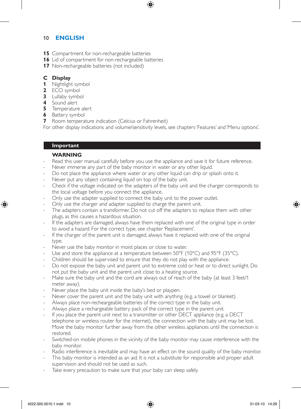   Compartment for non-rechargeable batteries  Lid of compartment for non-rechargeable batteries  Non-rechargeable batteries (not included)      Nightlight symbol   ECO symbol Lullaby symbol  Sound alert  Temperature alert  Battery symbol  Room temperature indication (Celcius or Fahrenheit) For other display indications and volume/sensitivity levels, see chapters ‘Features’ and ‘Menu options’.     - Read this user manual carefully before you use the appliance and save it for future reference. - Never immerse any part of the baby monitor in water or any other liquid. - Do not place the appliance where water or any other liquid can drip or splash onto it. - Never put any object containing liquid on top of the baby unit. - Check if the voltage indicated on the adapters of the baby unit and the charger corresponds to the local voltage before you connect the appliance. - Only use the adapter supplied to connect the baby unit to the power outlet.  - Only use the charger and adapter supplied to charge the parent unit.  - The adapters contain a transformer. Do not cut off the adapters to replace them with other plugs, as this causes a hazardous situation. - If the adapters are damaged, always have them replaced with one of the original type in order to avoid a hazard. For the correct type, see chapter ‘Replacement’. - If the charger of the parent unit is damaged, always have it replaced with one of the original type. - Never use the baby monitor in moist places or close to water. - Use and store the appliance at a temperature between 50°F (10°C) and 95°F (35°C).  - Children should be supervised to ensure that they do not play with the appliance. - Do not expose the baby unit and parent unit to extreme cold or heat or to direct sunlight. Do not put the baby unit and the parent unit close to a heating source. - Make sure the baby unit and the cord are always out of reach of the baby (at least 3 feet/1 meter away). - Never place the baby unit inside the baby’s bed or playpen. - Never cover the parent unit and the baby unit with anything (e.g. a towel or blanket). - Always place non-recheargeable batteries of the correct type in the baby unit.  - Always place a rechargeable battery pack of the correct type in the parent unit.  - If you place the parent unit next to a transmitter or other DECT appliance (e.g. a DECT telephone or wireless router for the internet), the connection with the baby unit may be lost. Move the baby monitor further away from the other wireless appliances until the connection is restored. - Switched-on mobile phones in the vicinity of the baby monitor may cause interference with the baby monitor. - Radio interference is inevitable and may have an effect on the sound quality of the baby monitor. - This baby monitor is intended as an aid. It is not a substitute for responsible and proper adult supervision and should not be used as such.  - Take every precaution to make sure that your baby can sleep safely.104222.005.0010.1.indd   10 31-03-10   14:29