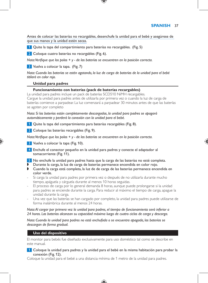   Antes de colocar las baterías no recargables, desenchufe la unidad para el bebé y asegúrese de que sus manos y la unidad estén secas.     1  Quite la tapa del compartimiento para baterías no recargables.   (Fig. 5)      2  Coloque cuatro baterías no recargables  (Fig. 6) .   Nota:  Veriﬁ que que los polos + y - de las baterías se encuentren en la posición correcta.     3  Vuelva a colocar la tapa.   (Fig. 7)      Nota:  Cuando las baterías se estén agotando, la luz de carga de baterías de la unidad para el bebé titilará en color rojo.     Unidad para padres   Funcionamiento con baterías (pack de baterías recargables)   La unidad para padres incluye un pack de baterías SCD510 NiMH recargables.  Cargue la unidad para padres antes de utilizarla por primera vez o cuando la luz de carga de baterías comience a parpadear. La luz comenzará a parpadear 30 minutos antes de que las baterías se agoten por completo    Nota:  Si las baterías están completamente descargadas, la unidad para padres se apagará automáticamente y perderá la conexión con la unidad para el bebé.     1  Quite la tapa del compartimiento para baterías recargables  (Fig. 8) .     2  Coloque las baterías recargables  (Fig. 9) .   Nota:  Veriﬁ que que los polos + y - de las baterías se encuentren en la posición correcta.     3  Vuelva a colocar la tapa  (Fig. 10) .     4  Enchufe el conector pequeño en la unidad para padres y conecte el adaptador al tomacorriente  (Fig. 11) .     5  No enchufe la unidad para padres hasta que la carga de las baterías no esté completa. ,    Durante la carga, la luz de carga de baterías permanece encendida en color rojo. ,    Cuando la carga está completa, la luz de de carga de las baterías permanece encendida en color verde. -       Si carga la unidad para padres por primera vez o después de no utilizarla durante mucho tiempo, apáguela y cárguela durante al menos 10 horas seguidas.  -     El proceso de carga por lo general demanda 8 horas, aunque puede prolongarse si la unidad para padres se enciende durante la carga. Para reducir al máximo el tiempo de carga, apague la unidad durante la carga. -     Una vez que las baterías se han cargado por completo, la unidad para padres puede utilizarse de forma inalámbrica durante al menos 24 horas.       Nota:  Al cargar por primera vez la unidad para padres, el tiempo de funcionamiento será inferior a 24 horas. Las baterías alcanzan su capacidad máxima luego de cuatro ciclos de carga y descarga.   Nota:  Cuando la unidad para padres no está enchufada o se encuentra apagada, las baterías se descargan de forma gradual.   Uso del dispositivo  El monitor para bebés fue diseñado exclusivamente para uso doméstico tal como se describe en este manual.     1  Coloque la unidad para padres y la unidad para el bebé en la misma habitación para probar la conexión  (Fig. 12) .  Coloque la unidad para el bebé a una distancia mínima de 1 metro de la unidad para padres.SPANISH 37