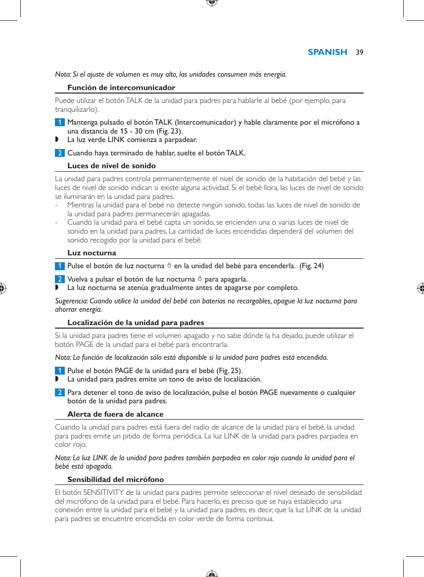      Nota:  Si el ajuste de volumen es muy alto, las unidades consumen más energía.     Función de intercomunicador  Puede utilizar el botón TALK de la unidad para padres para hablarle al bebé (por ejemplo, para tranquilizarlo).     1  Mantenga pulsado el botón TALK (Intercomunicador) y hable claramente por el micrófono a una distancia de 15 - 30 cm  (Fig. 23) . ,    La luz verde LINK comienza a parpadear.        2  Cuando haya terminado de hablar, suelte el botón TALK.      Luces de nivel de sonido  La unidad para padres controla permanentemente el nivel de sonido de la habitación del bebé y las luces de nivel de sonido indican si existe alguna actividad. Si el bebé llora, las luces de nivel de sonido se iluminarán en la unidad para padres.  -     Mientras la unidad para el bebé no detecte ningún sonido, todas las luces de nivel de sonido de la unidad para padres permanecerán apagadas. -     Cuando la unidad para el bebé capta un sonido, se encienden una o varias luces de nivel de sonido en la unidad para padres. La cantidad de luces encendidas dependerá del volumen del sonido recogido por la unidad para el bebé.      Luz nocturna     1  Pulse el botón de luz nocturna  Q  en la unidad del bebé para encenderla.   (Fig. 24)      2  Vuelva a pulsar el botón de luz nocturna  Q  para apagarla.  ,    La luz nocturna se atenúa gradualmente antes de apagarse por completo.       Sugerencia:  Cuando utilice la unidad del bebé con baterías no recargables, apague la luz nocturna para ahorrar energía.    Localización de la unidad para padres  Si la unidad para padres tiene el volumen apagado y no sabe dónde la ha dejado, puede utilizar el botón PAGE de la unidad para el bebé para encontrarla.   Nota:  La función de localización sólo está disponible si la unidad para padres está encendida.     1  Pulse el botón PAGE de la unidad para el bebé  (Fig. 25) . ,    La unidad para padres emite un tono de aviso de localización.       2  Para detener el tono de aviso de localización, pulse el botón PAGE nuevamente o cualquier botón de la unidad para padres.      Alerta de fuera de alcance  Cuando la unidad para padres está fuera del radio de alcance de la unidad para el bebé, la unidad para padres emite un pitido de forma periódica. La luz LINK de la unidad para padres parpadea en color rojo.    Nota:  La luz LINK de la unidad para padres también parpadea en color rojo cuando la unidad para el bebé está apagada.     Sensibilidad del micrófono  El botón SENSITIVITY de la unidad para padres permite seleccionar el nivel deseado de sensibilidad del micrófono de la unidad para el bebé. Para hacerlo, es preciso que se haya establecido una conexión entre la unidad para el bebé y la unidad para padres, es decir, que la luz LINK de la unidad para padres se encuentre encendida en color verde de forma continua.SPANISH 39