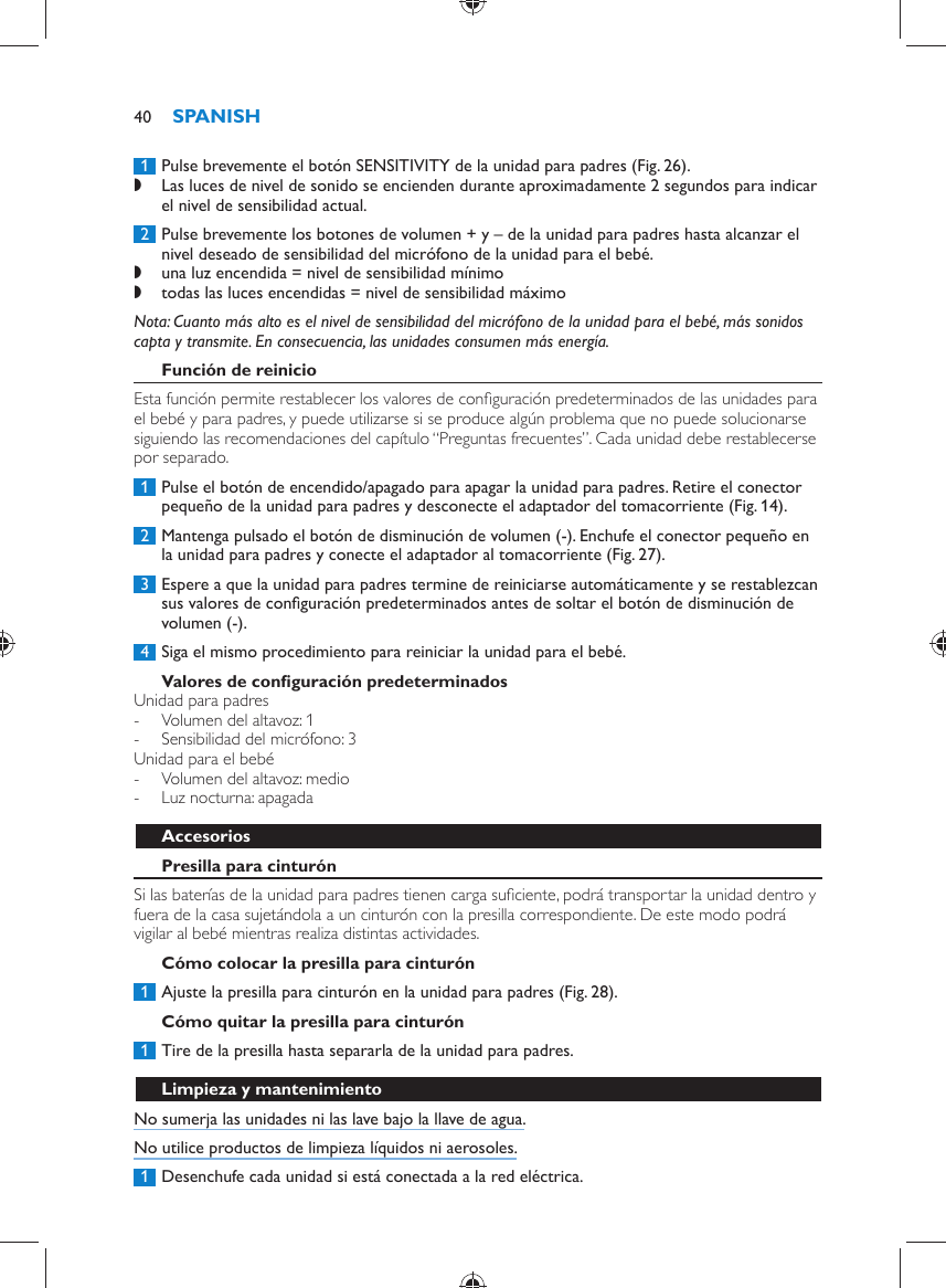      1  Pulse brevemente el botón SENSITIVITY de la unidad para padres  (Fig. 26) . ,    Las luces de nivel de sonido se encienden durante aproximadamente 2 segundos para indicar el nivel de sensibilidad actual.       2  Pulse brevemente los botones de volumen + y – de la unidad para padres hasta alcanzar el nivel deseado de sensibilidad del micrófono de la unidad para el bebé. ,    una luz encendida = nivel de sensibilidad mínimo ,      todas las luces encendidas = nivel de sensibilidad máximo     Nota:  Cuanto más alto es el nivel de sensibilidad del micrófono de la unidad para el bebé, más sonidos capta y transmite. En consecuencia, las unidades consumen más energía.      Función de reinicio  Esta función permite restablecer los valores de conﬁ guración predeterminados de las unidades para el bebé y para padres, y puede utilizarse si se produce algún problema que no puede solucionarse siguiendo las recomendaciones del capítulo “Preguntas frecuentes”. Cada unidad debe restablecerse por separado.     1  Pulse el botón de encendido/apagado para apagar la unidad para padres. Retire el conector pequeño de la unidad para padres y desconecte el adaptador del tomacorriente  (Fig. 14) .     2  Mantenga pulsado el botón de disminución de volumen (-). Enchufe el conector pequeño en la unidad para padres y conecte el adaptador al tomacorriente  (Fig. 27) .     3  Espere a que la unidad para padres termine de reiniciarse automáticamente y se restablezcan sus valores de conﬁ guración predeterminados antes de soltar el botón de disminución de volumen (-).      4  Siga el mismo procedimiento para reiniciar la unidad para el bebé.     Valores de conﬁ guración predeterminados  Unidad para padres -     Volumen del altavoz: 1 -     Sensibilidad del micrófono: 3    Unidad para el bebé -     Volumen del altavoz: medio -     Luz nocturna: apagada      Accesorios   Presilla para cinturón  Si las baterías de la unidad para padres tienen carga suﬁ ciente, podrá transportar la unidad dentro y fuera de la casa sujetándola a un cinturón con la presilla correspondiente. De este modo podrá vigilar al bebé mientras realiza distintas actividades.   Cómo colocar la presilla para cinturón     1  Ajuste la presilla para cinturón en la unidad para padres  (Fig. 28) .      Cómo quitar la presilla para cinturón     1  Tire de la presilla hasta separarla de la unidad para padres.       Limpieza y mantenimiento  No sumerja las unidades ni las lave bajo la llave de agua.  No utilice productos de limpieza líquidos ni aerosoles.     1  Desenchufe cada unidad si está conectada a la red eléctrica.SPANISH40