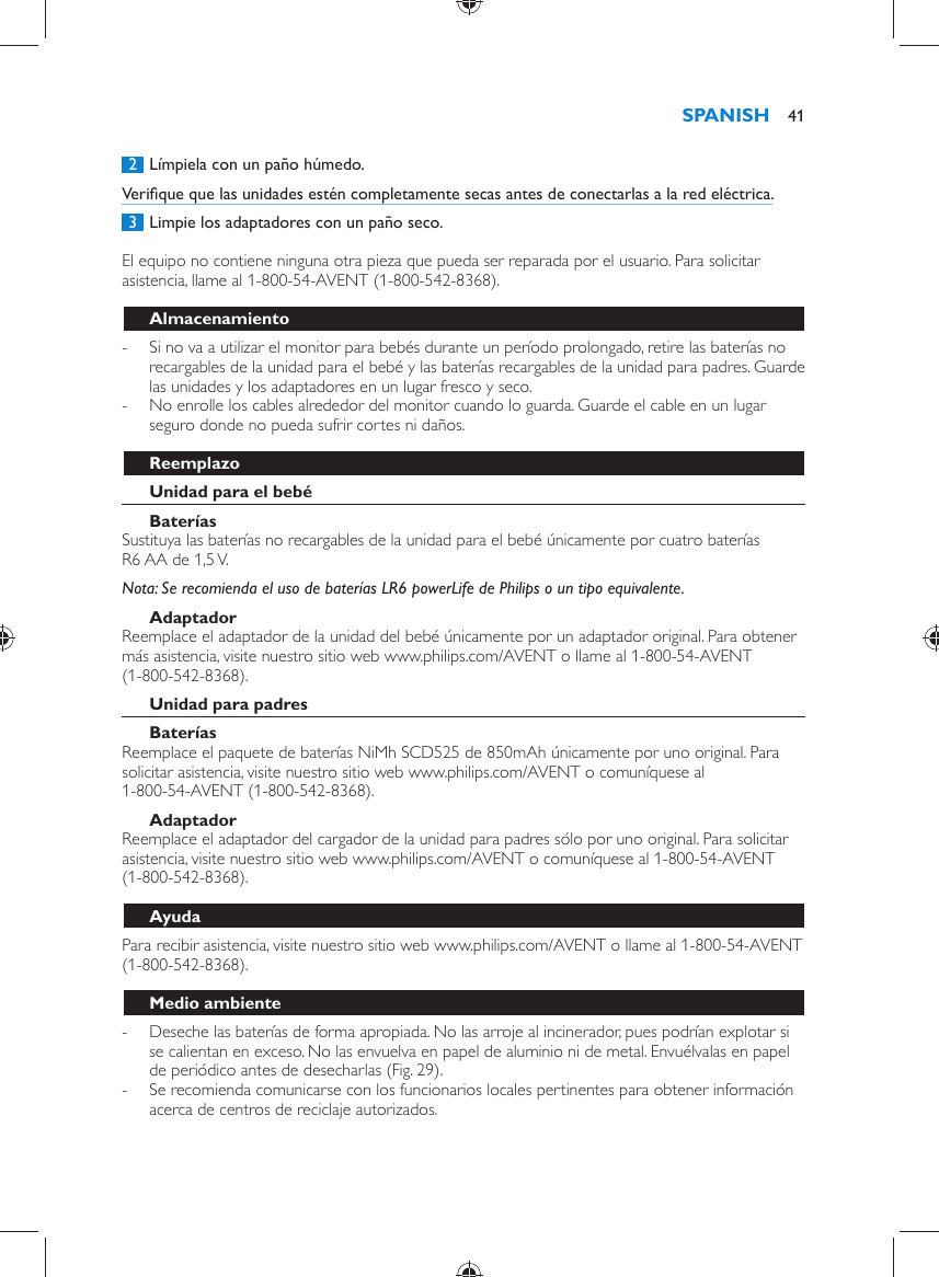      2  Límpiela con un paño húmedo.  Veriﬁ que que las unidades estén completamente secas antes de conectarlas a la red eléctrica.     3  Limpie los adaptadores con un paño seco.    El equipo no contiene ninguna otra pieza que pueda ser reparada por el usuario. Para solicitar asistencia, llame al 1-800-54-AVENT (1-800-542-8368).  Almacenamiento -     Si no va a utilizar el monitor para bebés durante un período prolongado, retire las baterías no recargables de la unidad para el bebé y las baterías recargables de la unidad para padres. Guarde las unidades y los adaptadores en un lugar fresco y seco. -     No enrolle los cables alrededor del monitor cuando lo guarda. Guarde el cable en un lugar seguro donde no pueda sufrir cortes ni daños.    Reemplazo   Unidad para el bebé    Baterías   Sustituya las baterías no recargables de la unidad para el bebé únicamente por cuatro baterías R6 AA de 1,5 V.    Nota:  Se recomienda el uso de baterías LR6 powerLife de Philips o un tipo equivalente.   Adaptador  Reemplace el adaptador de la unidad del bebé únicamente por un adaptador original. Para obtener más asistencia, visite nuestro sitio web www.philips.com/AVENT o llame al 1-800-54-AVENT (1-800-542-8368).    Unidad para padres    Baterías   Reemplace el paquete de baterías NiMh SCD525 de 850mAh únicamente por uno original. Para solicitar asistencia, visite nuestro sitio web www.philips.com/AVENT o comuníquese al 1-800-54-AVENT (1-800-542-8368).   Adaptador  Reemplace el adaptador del cargador de la unidad para padres sólo por uno original. Para solicitar asistencia, visite nuestro sitio web www.philips.com/AVENT o comuníquese al 1-800-54-AVENT (1-800-542-8368).   Ayuda  Para recibir asistencia, visite nuestro sitio web www.philips.com/AVENT o llame al 1-800-54-AVENT (1-800-542-8368).  Medio ambiente -     Deseche las baterías de forma apropiada. No las arroje al incinerador, pues podrían explotar si se calientan en exceso. No las envuelva en papel de aluminio ni de metal. Envuélvalas en papel de periódico antes de desecharlas  (Fig. 29) . -     Se recomienda comunicarse con los funcionarios locales pertinentes para obtener información acerca de centros de reciclaje autorizados. SPANISH 41