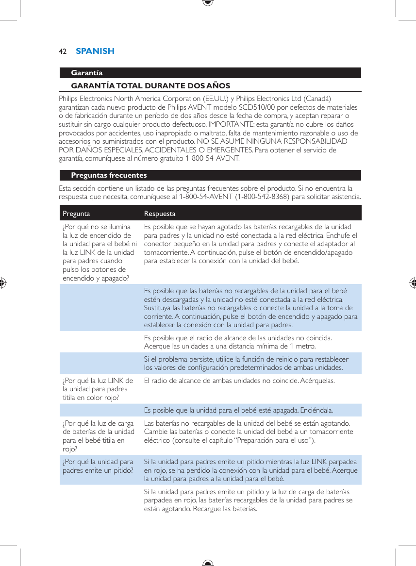     Garantía   GARANTÍA TOTAL DURANTE DOS AÑOS  Philips Electronics North America Corporation (EE.UU.) y Philips Electronics Ltd (Canadá) garantizan cada nuevo producto de Philips AVENT modelo SCD510/00 por defectos de materiales o de fabricación durante un período de dos años desde la fecha de compra, y aceptan reparar o sustituir sin cargo cualquier producto defectuoso. IMPORTANTE: esta garantía no cubre los daños provocados por accidentes, uso inapropiado o maltrato, falta de mantenimiento razonable o uso de accesorios no suministrados con el producto. NO SE ASUME NINGUNA RESPONSABILIDAD POR DAÑOS ESPECIALES, ACCIDENTALES O EMERGENTES. Para obtener el servicio de garantía, comuníquese al número gratuito 1-800-54-AVENT.   Preguntas frecuentes  Esta sección contiene un listado de las preguntas frecuentes sobre el producto. Si no encuentra la respuesta que necesita, comuníquese al 1-800-54-AVENT (1-800-542-8368) para solicitar asistencia.Pregunta   Respuesta  ¿Por qué no se ilumina la luz de encendido de la unidad para el bebé ni la luz LINK de la unidad para padres cuando pulso los botones de encendido y apagado?  Es posible que se hayan agotado las baterías recargables de la unidad para padres y la unidad no esté conectada a la red eléctrica. Enchufe el conector pequeño en la unidad para padres y conecte el adaptador al tomacorriente. A continuación, pulse el botón de encendido/apagado para establecer la conexión con la unidad del bebé.    Es posible que las baterías no recargables de la unidad para el bebé estén descargadas y la unidad no esté conectada a la red eléctrica. Sustituya las baterías no recargables o conecte la unidad a la toma de corriente. A continuación, pulse el botón de encendido y apagado para establecer la conexión con la unidad para padres.    Es posible que el radio de alcance de las unidades no coincida. Acerque las unidades a una distancia mínima de 1 metro.    Si el problema persiste, utilice la función de reinicio para restablecer los valores de conﬁ guración predeterminados de ambas unidades.  ¿Por qué la luz LINK de la unidad para padres titila en color rojo?  El radio de alcance de ambas unidades no coincide. Acérquelas.    Es posible que la unidad para el bebé esté apagada. Enciéndala.  ¿Por qué la luz de carga de baterías de la unidad para el bebé titila en rojo?  Las baterías no recargables de la unidad del bebé se están agotando. Cambie las baterías o conecte la unidad del bebé a un tomacorriente eléctrico (consulte el capítulo “Preparación para el uso”).  ¿Por qué la unidad para padres emite un pitido?   Si la unidad para padres emite un pitido mientras la luz LINK parpadea en rojo, se ha perdido la conexión con la unidad para el bebé. Acerque la unidad para padres a la unidad para el bebé.    Si la unidad para padres emite un pitido y la luz de carga de baterías parpadea en rojo, las baterías recargables de la unidad para padres se están agotando. Recargue las baterías.SPANISH42