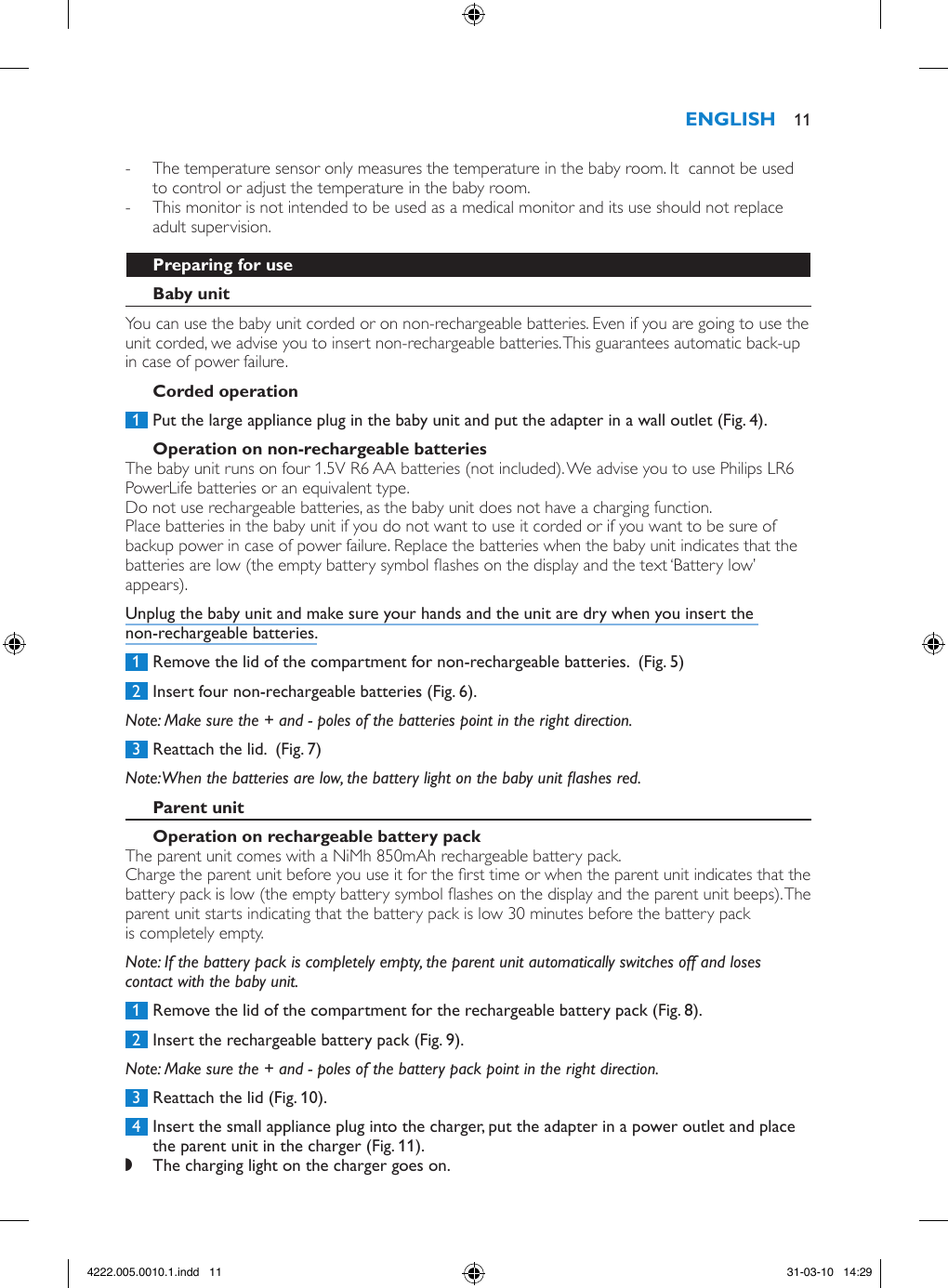  - The temperature sensor only measures the temperature in the baby room. It  cannot be used to control or adjust the temperature in the baby room. - This monitor is not intended to be used as a medical monitor and its use should not replace adult supervision.You can use the baby unit corded or on non-rechargeable batteries. Even if you are going to use the unit corded, we advise you to insert non-rechargeable batteries. This guarantees automatic back-up in case of power failure. 1  Put the large appliance plug in the baby unit and put the adapter in a wall outlet (Fig. 4).The baby unit runs on four 1.5V R6 AA batteries (not included). We advise you to use Philips LR6 PowerLife batteries or an equivalent type. Do not use rechargeable batteries, as the baby unit does not have a charging function.Place batteries in the baby unit if you do not want to use it corded or if you want to be sure of backup power in case of power failure. Replace the batteries when the baby unit indicates that the batteries are low (the empty battery symbol ashes on the display and the text ‘Battery low’ appears).Unplug the baby unit and make sure your hands and the unit are dry when you insert the non-rechargeable batteries. 1  Remove the lid of the compartment for non-rechargeable batteries.  (Fig. 5) 2  Insert four non-rechargeable batteries (Fig. 6).Note: Make sure the + and - poles of the batteries point in the right direction. 3  Reattach the lid.  (Fig. 7)Note: When the batteries are low, the battery light on the baby unit ashes red.The parent unit comes with a NiMh 850mAh rechargeable battery pack.Charge the parent unit before you use it for the rst time or when the parent unit indicates that the battery pack is low (the empty battery symbol ashes on the display and the parent unit beeps). The parent unit starts indicating that the battery pack is low 30 minutes before the battery pack is completely empty. Note: If the battery pack is completely empty, the parent unit automatically switches off and loses contact with the baby unit. 1  Remove the lid of the compartment for the rechargeable battery pack (Fig. 8). 2  Insert the rechargeable battery pack (Fig. 9).Note: Make sure the + and - poles of the battery pack point in the right direction. 3  Reattach the lid (Fig. 10). 4  Insert the small appliance plug into the charger, put the adapter in a power outlet and place the parent unit in the charger (Fig. 11). ,The charging light on the charger goes on. 114222.005.0010.1.indd   11 31-03-10   14:29