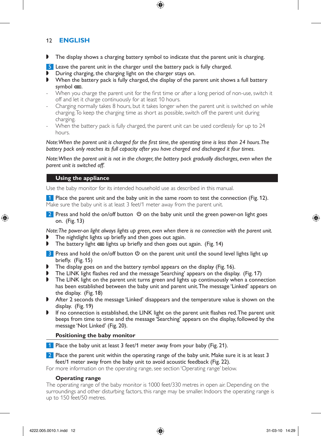  ,The display shows a charging battery symbol to indicate that the parent unit is charging. 5  Leave the parent unit in the charger until the battery pack is fully charged. ,During charging, the charging light on the charger stays on. ,When the battery pack is fully charged, the display of the parent unit shows a full battery symbol T.  - When you charge the parent unit for the rst time or after a long period of non-use, switch it off and let it charge continuously for at least 10 hours.  - Charging normally takes 8 hours, but it takes longer when the parent unit is switched on while charging. To keep the charging time as short as possible, switch off the parent unit during charging. - When the battery pack is fully charged, the parent unit can be used cordlessly for up to 24 hours.Note: When the parent unit is charged for the rst time, the operating time is less than 24 hours. The battery pack only reaches its full capacity after you have charged and discharged it four times.Note: When the parent unit is not in the charger, the battery pack gradually discharges, even when the parent unit is switched off.Use the baby monitor for its intended household use as described in this manual. 1  Place the parent unit and the baby unit in the same room to test the connection (Fig. 12).Make sure the baby unit is at least 3 feet/1 meter away from the parent unit. 2  Press and hold the on/off button  3 on the baby unit until the green power-on light goes on.  (Fig. 13)Note: The power-on light always lights up green, even when there is no connection with the parent unit. ,The nightlight lights up briey and then goes out again. ,The battery light T lights up briey and then goes out again.  (Fig. 14) 3  Press and hold the on/off button 3 on the parent unit until the sound level lights light up briey.  (Fig. 15) ,The display goes on and the battery symbol appears on the display (Fig. 16). ,The LINK light ashes red and the message ‘Searching’ appears on the display.  (Fig. 17) ,The LINK light on the parent unit turns green and lights up continuously when a connection has been established between the baby unit and parent unit. The message ‘Linked’ appears on the display.  (Fig. 18) ,After 2 seconds the message ‘Linked’ disappears and the temperature value is shown on the display.  (Fig. 19) ,If no connection is established, the LINK light on the parent unit ashes red. The parent unit beeps from time to time and the message ‘Searching’ appears on the display, followed by the message ‘Not Linked’ (Fig. 20). 1  Place the baby unit at least 3 feet/1 meter away from your baby (Fig. 21). 2  Place the parent unit within the operating range of the baby unit. Make sure it is at least 3 feet/1 meter away from the baby unit to avoid acoustic feedback (Fig. 22).For more information on the operating range, see section ‘Operating range’ below.The operating range of the baby monitor is 1000 feet/330 metres in open air. Depending on the surroundings and other disturbing factors, this range may be smaller. Indoors the operating range is up to 150 feet/50 metres.124222.005.0010.1.indd   12 31-03-10   14:29