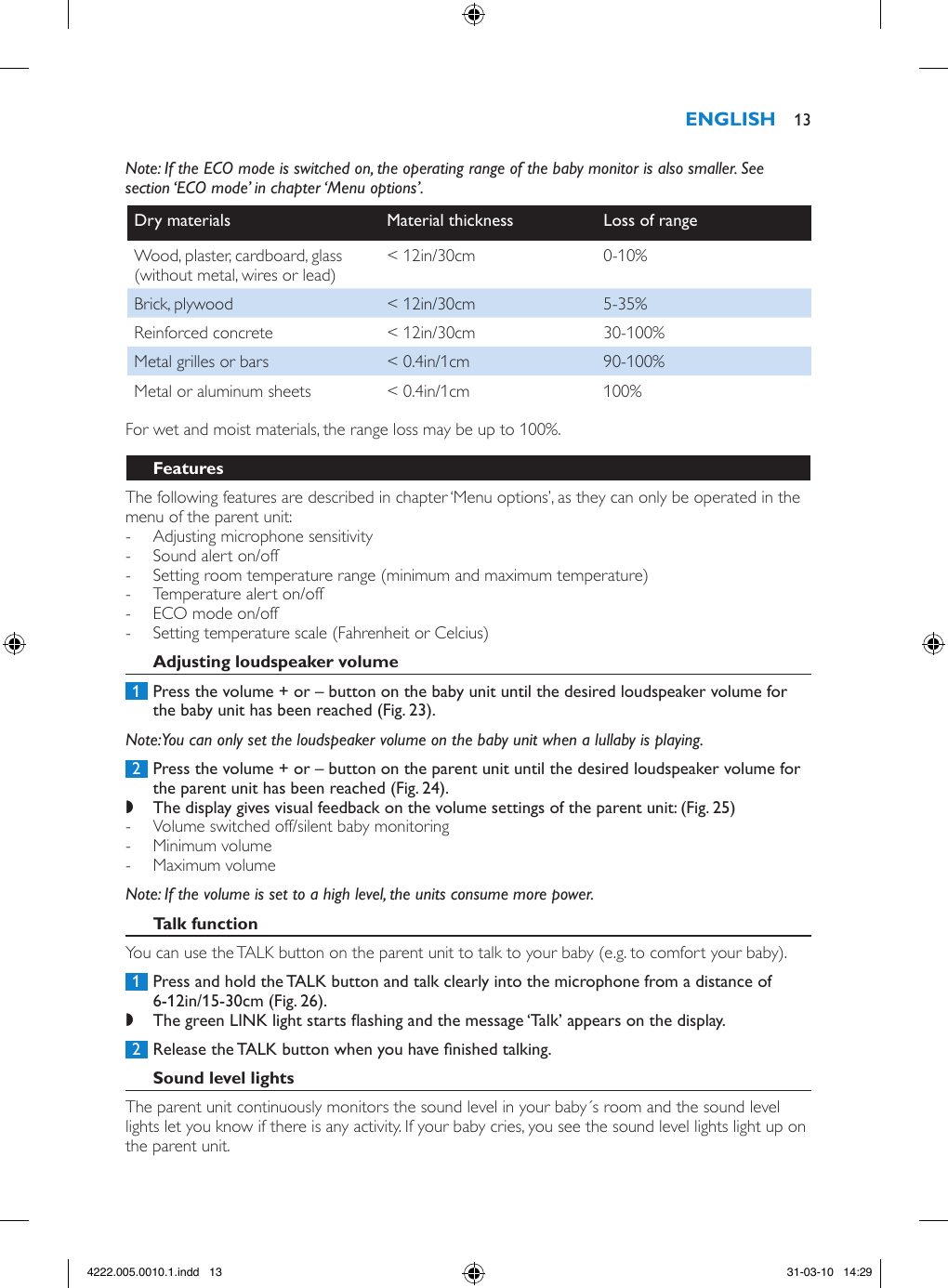 Note: If the ECO mode is switched on, the operating range of the baby monitor is also smaller. See section ‘ECO mode’ in chapter ‘Menu options’.Dry materials Material thickness Loss of rangeWood, plaster, cardboard, glass (without metal, wires or lead) &lt; 12in/30cm 0-10%Brick, plywood &lt; 12in/30cm 5-35%Reinforced concrete &lt; 12in/30cm 30-100%Metal grilles or bars &lt; 0.4in/1cm 90-100%Metal or aluminum sheets &lt; 0.4in/1cm 100%For wet and moist materials, the range loss may be up to 100%.The following features are described in chapter ‘Menu options’, as they can only be operated in the menu of the parent unit:  - Adjusting microphone sensitivity - Sound alert on/off - Setting room temperature range (minimum and maximum temperature) - Temperature alert on/off - ECO mode on/off - Setting temperature scale (Fahrenheit or Celcius) 1  Press the volume + or – button on the baby unit until the desired loudspeaker volume for the baby unit has been reached (Fig. 23).Note: You can only set the loudspeaker volume on the baby unit when a lullaby is playing. 2  Press the volume + or – button on the parent unit until the desired loudspeaker volume for the parent unit has been reached (Fig. 24). ,The display gives visual feedback on the volume settings of the parent unit: (Fig. 25) - Volume switched off/silent baby monitoring  - Minimum volume  - Maximum volume Note: If the volume is set to a high level, the units consume more power. You can use the TALK button on the parent unit to talk to your baby (e.g. to comfort your baby). 1  Press and hold the TALK button and talk clearly into the microphone from a distance of 6-12in/15-30cm (Fig. 26). ,The green LINK light starts ashing and the message ‘Talk’ appears on the display.  2  Release the TALK button when you have nished talking.The parent unit continuously monitors the sound level in your baby´s room and the sound level lights let you know if there is any activity. If your baby cries, you see the sound level lights light up on the parent unit.  134222.005.0010.1.indd   13 31-03-10   14:29