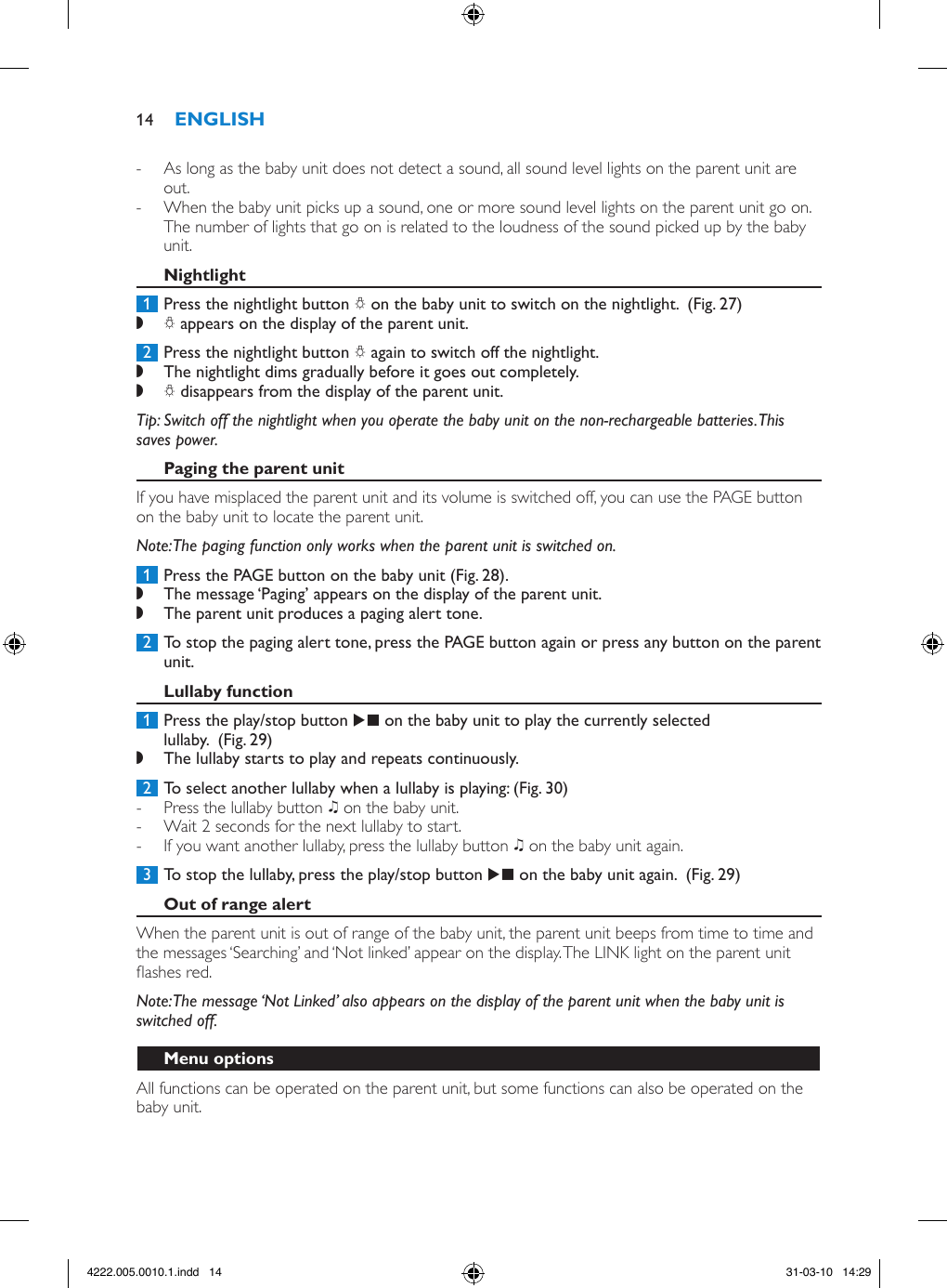  - As long as the baby unit does not detect a sound, all sound level lights on the parent unit are out. - When the baby unit picks up a sound, one or more sound level lights on the parent unit go on. The number of lights that go on is related to the loudness of the sound picked up by the baby unit. 1  Press the nightlight button Q on the baby unit to switch on the nightlight.  (Fig. 27) ,Q appears on the display of the parent unit.  2  Press the nightlight button Q again to switch off the nightlight.  ,The nightlight dims gradually before it goes out completely. ,Q disappears from the display of the parent unit. Tip: Switch off the nightlight when you operate the baby unit on the non-rechargeable batteries. This saves power.If you have misplaced the parent unit and its volume is switched off, you can use the PAGE button on the baby unit to locate the parent unit.Note: The paging function only works when the parent unit is switched on. 1  Press the PAGE button on the baby unit (Fig. 28). ,The message ‘Paging’ appears on the display of the parent unit.  ,The parent unit produces a paging alert tone. 2  To stop the paging alert tone, press the PAGE button again or press any button on the parent unit. 1  Press the play/stop button E on the baby unit to play the currently selected lullaby.  (Fig. 29) ,The lullaby starts to play and repeats continuously. 2  To select another lullaby when a lullaby is playing: (Fig. 30) - Press the lullaby button K on the baby unit.  - Wait 2 seconds for the next lullaby to start. - If you want another lullaby, press the lullaby button K on the baby unit again.  3  To stop the lullaby, press the play/stop button E on the baby unit again.  (Fig. 29)When the parent unit is out of range of the baby unit, the parent unit beeps from time to time and the messages ‘Searching’ and ‘Not linked’ appear on the display. The LINK light on the parent unit ashes red. Note: The message ‘Not Linked’ also appears on the display of the parent unit when the baby unit is switched off.All functions can be operated on the parent unit, but some functions can also be operated on the baby unit.144222.005.0010.1.indd   14 31-03-10   14:29