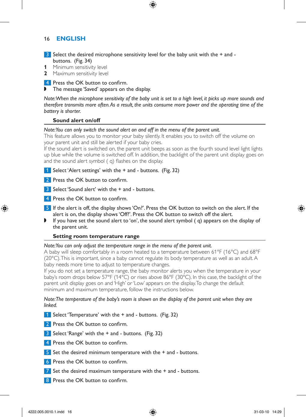  3  Select the desired microphone sensitivity level for the baby unit with the + and - buttons.  (Fig. 34) Minimum sensitivity level  Maximum sensitivity level  4  Press the OK button to conrm. ,The message ‘Saved’ appears on the display. Note: When the microphone sensitivity of the baby unit is set to a high level, it picks up more sounds and therefore transmits more often. As a result, the units consume more power and the operating time of the battery is shorter.Note: You can only switch the sound alert on and off in the menu of the parent unit.This feature allows you to monitor your baby silently. It enables you to switch off the volume on your parent unit and still be alerted if your baby cries.If the sound alert is switched on, the parent unit beeps as soon as the fourth sound level light lights up blue while the volume is switched off. In addition, the backlight of the parent unit display goes on and the sound alert symbol ( q) ashes on the display.  1  Select ‘Alert settings’ with the + and - buttons.  (Fig. 32) 2  Press the OK button to conrm. 3  Select ‘Sound alert’ with the + and - buttons.  4  Press the OK button to conrm. 5  If the alert is off, the display shows ‘On?’. Press the OK button to switch on the alert. If the alert is on, the display shows ‘Off?’. Press the OK button to switch off the alert. ,If you have set the sound alert to ‘on’, the sound alert symbol ( q) appears on the display of the parent unit. Note: You can only adjust the temperature range in the menu of the parent unit.A baby will sleep comfortably in a room heated to a temperature between 61°F (16°C) and 68°F (20°C). This is important, since a baby cannot regulate its body temperature as well as an adult. A baby needs more time to adjust to temperature changes. If you do not set a temperature range, the baby monitor alerts you when the temperature in your baby’s room drops below 57°F (14°C) or rises above 86°F (30°C). In this case, the backlight of the parent unit display goes on and ‘High’ or ‘Low’ appears on the display. To change the default minimum and maximum temperature, follow the instructions below. Note: The temperature of the baby’s room is shown on the display of the parent unit when they are linked. 1  Select ‘Temperature’ with the + and - buttons.  (Fig. 32) 2  Press the OK button to conrm. 3  Select ‘Range’ with the + and - buttons.  (Fig. 32) 4  Press the OK button to conrm. 5  Set the desired minimum temperature with the + and - buttons. 6  Press the OK button to conrm. 7  Set the desired maximum temperature with the + and - buttons. 8  Press the OK button to conrm.164222.005.0010.1.indd   16 31-03-10   14:29