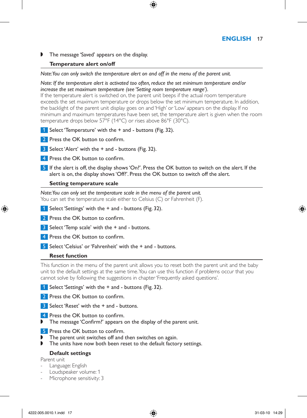  ,The message ‘Saved’ appears on the display. Note: You can only switch the temperature alert on and off in the menu of the parent unit. Note: If the temperature alert is activated too often, reduce the set minimum temperature and/or increase the set maximum temperature (see ‘Setting room temperature range’).If the temperature alert is switched on, the parent unit beeps if the actual room temperature exceeds the set maximum temperature or drops below the set minimum temperature. In addition, the backlight of the parent unit display goes on and ‘High’ or ‘Low’ appears on the display. If no minimum and maximum temperatures have been set, the temperature alert is given when the room temperature drops below 57°F (14°C) or rises above 86°F (30°C).  1  Select ‘Temperature’ with the + and - buttons (Fig. 32). 2  Press the OK button to conrm. 3  Select ‘Alert’ with the + and - buttons (Fig. 32). 4  Press the OK button to conrm. 5  If the alert is off, the display shows ‘On?’. Press the OK button to switch on the alert. If the alert is on, the display shows ‘Off?’. Press the OK button to switch off the alert. Note: You can only set the temperature scale in the menu of the parent unit.You can set the temperature scale either to Celsius (C) or Fahrenheit (F). 1  Select ‘Settings’ with the + and - buttons (Fig. 32). 2  Press the OK button to conrm. 3  Select ‘Temp scale’ with the + and - buttons. 4  Press the OK button to conrm. 5  Select ‘Celsius’ or ‘Fahrenheit’ with the + and - buttons.This function in the menu of the parent unit allows you to reset both the parent unit and the baby unit to the default settings at the same time. You can use this function if problems occur that you cannot solve by following the suggestions in chapter ‘Frequently asked questions’.  1  Select ‘Settings’ with the + and - buttons (Fig. 32). 2  Press the OK button to conrm. 3  Select ‘Reset’ with the + and - buttons.  4  Press the OK button to conrm. ,The message ‘Conrm?’ appears on the display of the parent unit.  5  Press the OK button to conrm. ,The parent unit switches off and then switches on again. ,The units have now both been reset to the default factory settings. Parent unit - Language: English - Loudspeaker volume: 1 - Microphone sensitivity: 3 174222.005.0010.1.indd   17 31-03-10   14:29