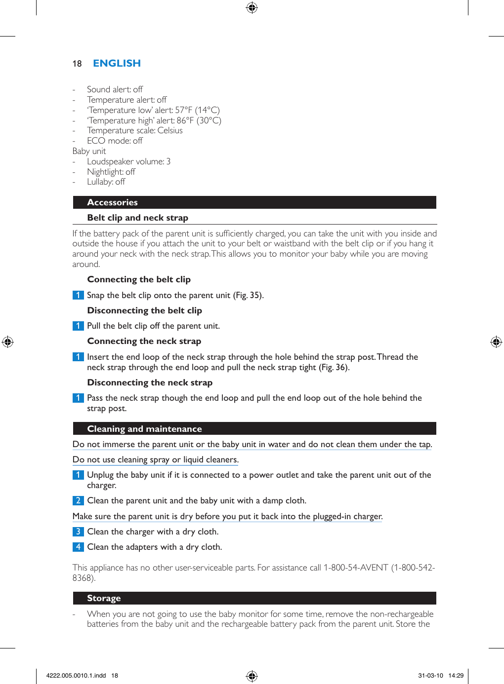  - Sound alert: off - Temperature alert: off  - ‘Temperature low’ alert: 57°F (14°C)  - ‘Temperature high’ alert: 86°F (30°C) - Temperature scale: Celsius  - ECO mode: offBaby unit - Loudspeaker volume: 3 - Nightlight: off - Lullaby: offIf the battery pack of the parent unit is sufciently charged, you can take the unit with you inside and outside the house if you attach the unit to your belt or waistband with the belt clip or if you hang it around your neck with the neck strap. This allows you to monitor your baby while you are moving around. 1  Snap the belt clip onto the parent unit (Fig. 35). 1  Pull the belt clip off the parent unit.  1  Insert the end loop of the neck strap through the hole behind the strap post. Thread the neck strap through the end loop and pull the neck strap tight (Fig. 36). 1  Pass the neck strap though the end loop and pull the end loop out of the hole behind the strap post. Do not immerse the parent unit or the baby unit in water and do not clean them under the tap.Do not use cleaning spray or liquid cleaners. 1  Unplug the baby unit if it is connected to a power outlet and take the parent unit out of the charger. 2  Clean the parent unit and the baby unit with a damp cloth.Make sure the parent unit is dry before you put it back into the plugged-in charger. 3  Clean the charger with a dry cloth. 4  Clean the adapters with a dry cloth.  This appliance has no other user-serviceable parts. For assistance call 1-800-54-AVENT (1-800-542-8368). - When you are not going to use the baby monitor for some time, remove the non-rechargeable batteries from the baby unit and the rechargeable battery pack from the parent unit. Store the 184222.005.0010.1.indd   18 31-03-10   14:29