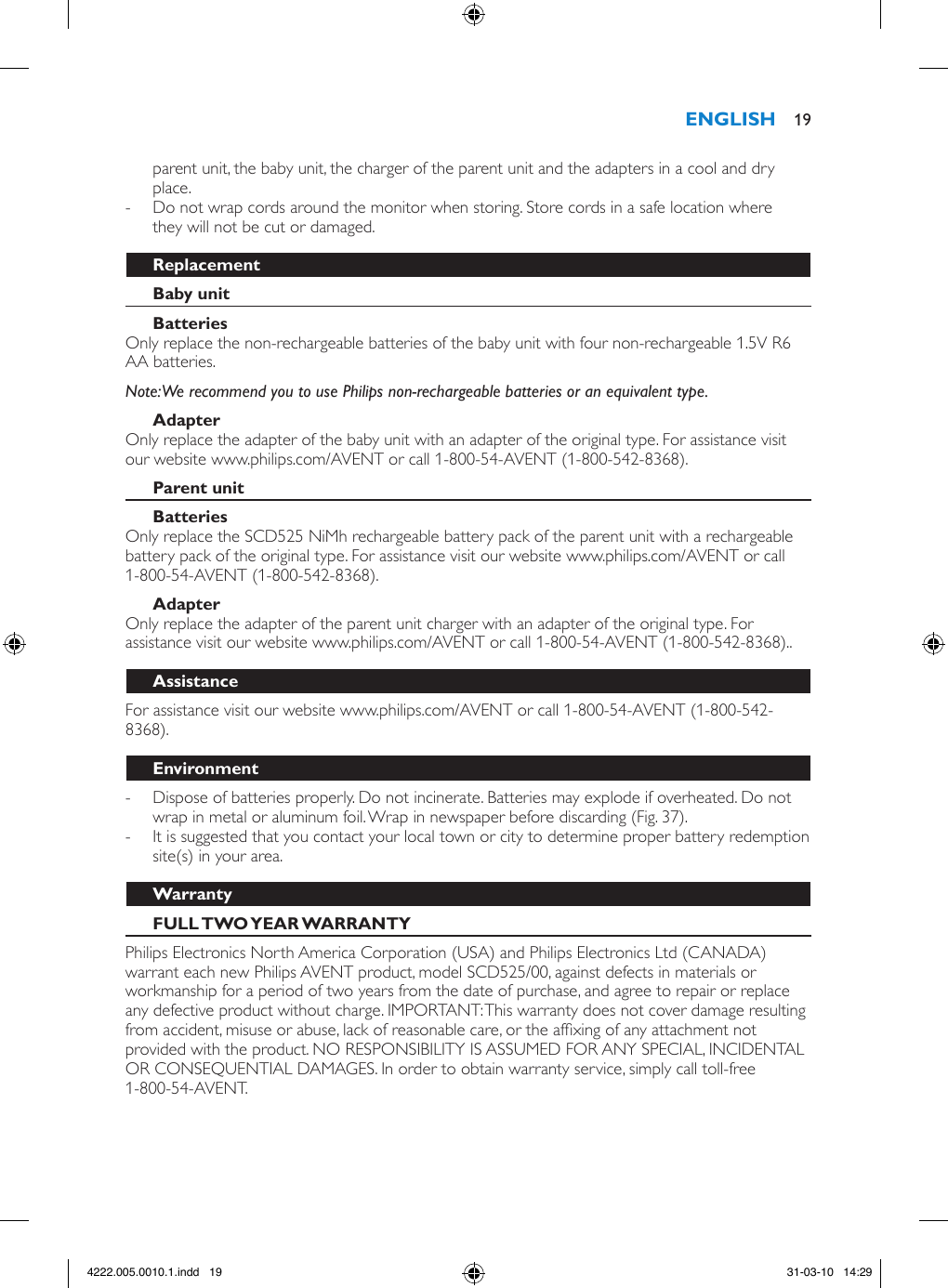 parent unit, the baby unit, the charger of the parent unit and the adapters in a cool and dry place. - Do not wrap cords around the monitor when storing. Store cords in a safe location where they will not be cut or damaged.Only replace the non-rechargeable batteries of the baby unit with four non-rechargeable 1.5V R6 AA batteries. Note: We recommend you to use Philips non-rechargeable batteries or an equivalent type.Only replace the adapter of the baby unit with an adapter of the original type. For assistance visit our website www.philips.com/AVENT or call 1-800-54-AVENT (1-800-542-8368). Only replace the SCD525 NiMh rechargeable battery pack of the parent unit with a rechargeable battery pack of the original type. For assistance visit our website www.philips.com/AVENT or call 1-800-54-AVENT (1-800-542-8368).Only replace the adapter of the parent unit charger with an adapter of the original type. For assistance visit our website www.philips.com/AVENT or call 1-800-54-AVENT (1-800-542-8368)..For assistance visit our website www.philips.com/AVENT or call 1-800-54-AVENT (1-800-542-8368). - Dispose of batteries properly. Do not incinerate. Batteries may explode if overheated. Do not wrap in metal or aluminum foil. Wrap in newspaper before discarding (Fig. 37). - It is suggested that you contact your local town or city to determine proper battery redemption site(s) in your area. Philips Electronics North America Corporation (USA) and Philips Electronics Ltd (CANADA) warrant each new Philips AVENT product, model SCD525/00, against defects in materials or workmanship for a period of two years from the date of purchase, and agree to repair or replace any defective product without charge. IMPORTANT: This warranty does not cover damage resulting from accident, misuse or abuse, lack of reasonable care, or the afxing of any attachment not provided with the product. NO RESPONSIBILITY IS ASSUMED FOR ANY SPECIAL, INCIDENTAL OR CONSEQUENTIAL DAMAGES. In order to obtain warranty service, simply call toll-free 1-800-54-AVENT. 194222.005.0010.1.indd   19 31-03-10   14:29