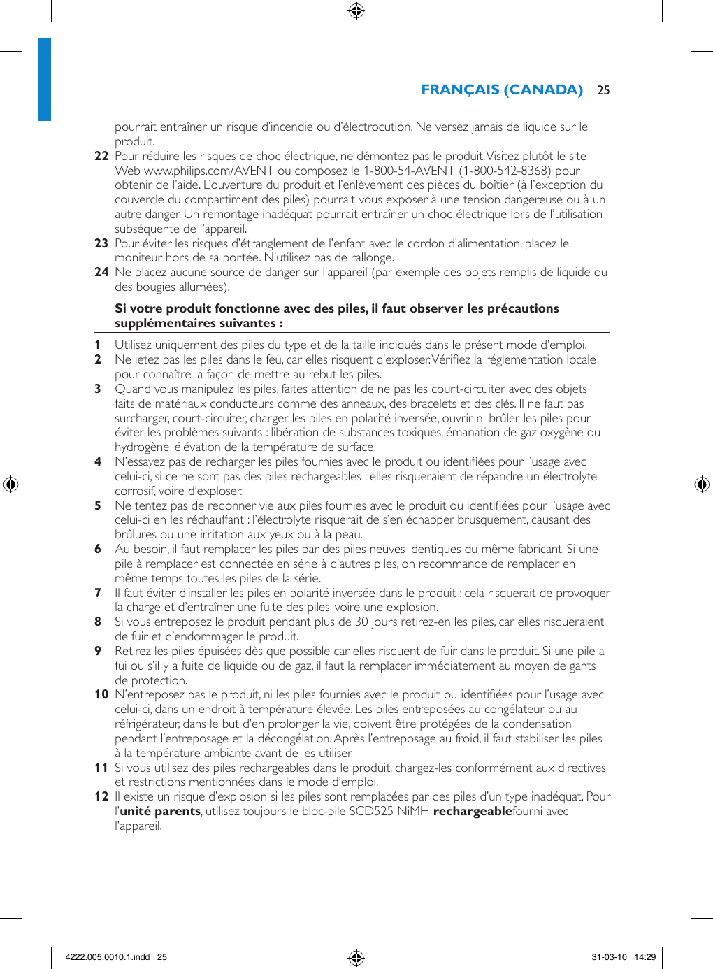 25pourrait entraîner un risque d’incendie ou d’électrocution. Ne versez jamais de liquide sur le produit.  Pour réduire les risques de choc électrique, ne démontez pas le produit. Visitez plutôt le site Web www.philips.com/AVENT ou composez le 1-800-54-AVENT (1-800-542-8368) pour obtenir de l’aide. L’ouverture du produit et l’enlèvement des pièces du boîtier (à l’exception du couvercle du compartiment des piles) pourrait vous exposer à une tension dangereuse ou à un autre danger. Un remontage inadéquat pourrait entraîner un choc électrique lors de l’utilisation subséquente de l’appareil.  Pour éviter les risques d’étranglement de l’enfant avec le cordon d’alimentation, placez le moniteur hors de sa portée. N’utilisez pas de rallonge.  Ne placez aucune source de danger sur l’appareil (par exemple des objets remplis de liquide ou des bougies allumées). Utilisez uniquement des piles du type et de la taille indiqués dans le présent mode d’emploi. Ne jetez pas les piles dans le feu, car elles risquent d’exploser. Vériez la réglementation locale pour connaître la façon de mettre au rebut les piles. Quand vous manipulez les piles, faites attention de ne pas les court-circuiter avec des objets faits de matériaux conducteurs comme des anneaux, des bracelets et des clés. Il ne faut pas surcharger, court-circuiter, charger les piles en polarité inversée, ouvrir ni brûler les piles pour éviter les problèmes suivants : libération de substances toxiques, émanation de gaz oxygène ou hydrogène, élévation de la température de surface. N’essayez pas de recharger les piles fournies avec le produit ou identiées pour l’usage avec celui-ci, si ce ne sont pas des piles rechargeables : elles risqueraient de répandre un électrolyte corrosif, voire d’exploser. Ne tentez pas de redonner vie aux piles fournies avec le produit ou identiées pour l’usage avec celui-ci en les réchauffant : l’électrolyte risquerait de s’en échapper brusquement, causant des brûlures ou une irritation aux yeux ou à la peau. Au besoin, il faut remplacer les piles par des piles neuves identiques du même fabricant. Si une pile à remplacer est connectée en série à d’autres piles, on recommande de remplacer en même temps toutes les piles de la série. Il faut éviter d’installer les piles en polarité inversée dans le produit : cela risquerait de provoquer la charge et d’entraîner une fuite des piles, voire une explosion. Si vous entreposez le produit pendant plus de 30 jours retirez-en les piles, car elles risqueraient de fuir et d’endommager le produit. Retirez les piles épuisées dès que possible car elles risquent de fuir dans le produit. Si une pile a fui ou s’il y a fuite de liquide ou de gaz, il faut la remplacer immédiatement au moyen de gants de protection.  N’entreposez pas le produit, ni les piles fournies avec le produit ou identiées pour l’usage avec celui-ci, dans un endroit à température élevée. Les piles entreposées au congélateur ou au réfrigérateur, dans le but d’en prolonger la vie, doivent être protégées de la condensation pendant l’entreposage et la décongélation. Après l’entreposage au froid, il faut stabiliser les piles à la température ambiante avant de les utiliser.  Si vous utilisez des piles rechargeables dans le produit, chargez-les conformément aux directives et restrictions mentionnées dans le mode d’emploi.  Il existe un risque d’explosion si les piles sont remplacées par des piles d’un type inadéquat. Pour l’, utilisez toujours le bloc-pile SCD525 NiMH fourni avec l’appareil. 4222.005.0010.1.indd   25 31-03-10   14:29