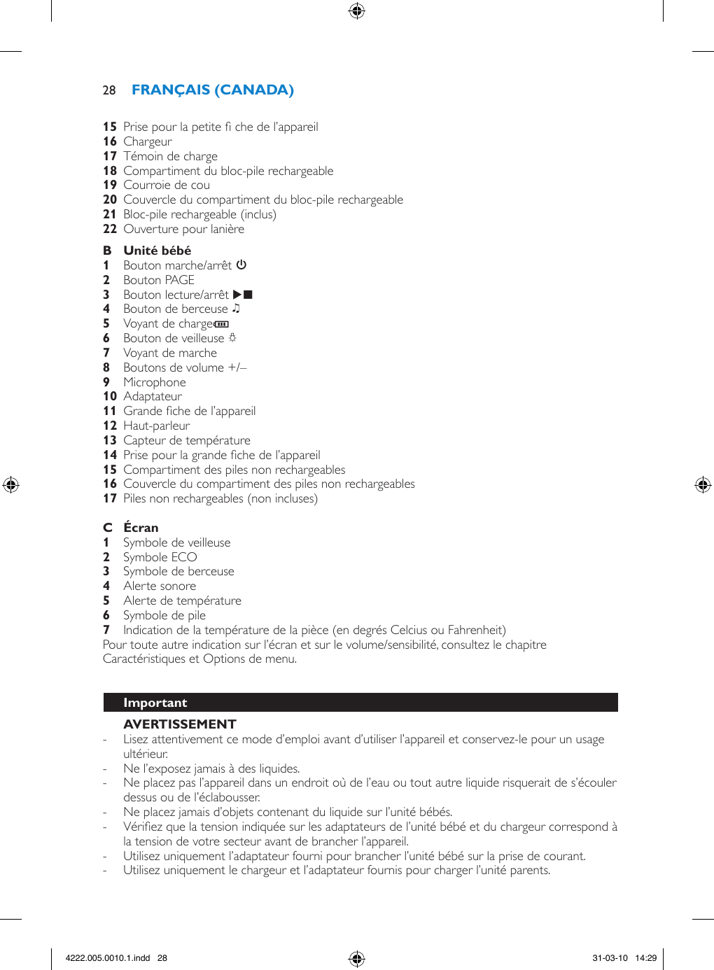   Prise pour la petite  che de l’appareil  Chargeur   Témoin de charge   Compartiment du bloc-pile rechargeable  Courroie de cou   Couvercle du compartiment du bloc-pile rechargeable  Bloc-pile rechargeable (inclus)  Ouverture pour lanière   Bouton marche/arrêt 3 Bouton PAGE Bouton lecture/arrêt E  Bouton de berceuse K Voyant de chargeT Bouton de veilleuse Q Voyant de marche  Boutons de volume +/– Microphone  Adaptateur   Grande che de l’appareil  Haut-parleur  Capteur de température  Prise pour la grande che de l’appareil  Compartiment des piles non rechargeables  Couvercle du compartiment des piles non rechargeables  Piles non rechargeables (non incluses)   Symbole de veilleuse  Symbole ECO Symbole de berceuse  Alerte sonore  Alerte de température  Symbole de pile  Indication de la température de la pièce (en degrés Celcius ou Fahrenheit) Pour toute autre indication sur l’écran et sur le volume/sensibilité, consultez le chapitre Caractéristiques et Options de menu.  - Lisez attentivement ce mode d’emploi avant d’utiliser l’appareil et conservez-le pour un usage ultérieur. - Ne l’exposez jamais à des liquides. - Ne placez pas l’appareil dans un endroit où de l’eau ou tout autre liquide risquerait de s’écouler dessus ou de l’éclabousser. - Ne placez jamais d’objets contenant du liquide sur l’unité bébés. - Vériez que la tension indiquée sur les adaptateurs de l’unité bébé et du chargeur correspond à la tension de votre secteur avant de brancher l’appareil. - Utilisez uniquement l’adaptateur fourni pour brancher l’unité bébé sur la prise de courant.  - Utilisez uniquement le chargeur et l’adaptateur fournis pour charger l’unité parents. 284222.005.0010.1.indd   28 31-03-10   14:29